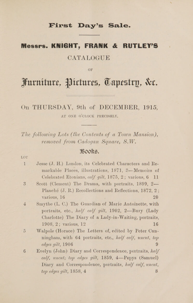 First Day’s Sale. Messrs. KNIGHT, FRANK &amp; RUTLEY’S CATALOGUE OF Furniture, Pictures, Gapestry, Xe.   On THURSDAY, 9th of DECEMBER, 1915, AT ONE O'CLOCK PRECISELY. The following Lots (the Contents of a Town Mansion), removed from Cadogan Square, S.W. Books. LOT 1 Jesse (J. H.) London, its Celebrated Characters and Re- markable Places, illustrations, 1871, 3—Memoirs of Celebrated Etonians, calf gilt, 1875, 2; various,6 11 3 Scott (Clement) The Drama, with portraits, 1899, 2— Planché (J. R.) Recollections and Reflections, 1872, 2; various, 16 20 4 Smythe (L. C.) The Guardian of Marie Antoinette, with portraits, etc., half calf gilt, 1902, 2—Bury (Lady Charlotte) The Diary of a Lady-in-Waiting, portraits, TOUS] 2 various, 12 16 5 Walpole (Horace) The Letters of, edited by Peter Cun- ningham, with 64 portraits, ete., half calf, uncut, top edges gut, 1906 9 6 Evelyn (John) Diary and Correspondence, portraits, half calf, uncut; top edges gilt, 1859, 4—Pepys (Samuel) Diary and Correspondence, portraits, half calf, uncut,