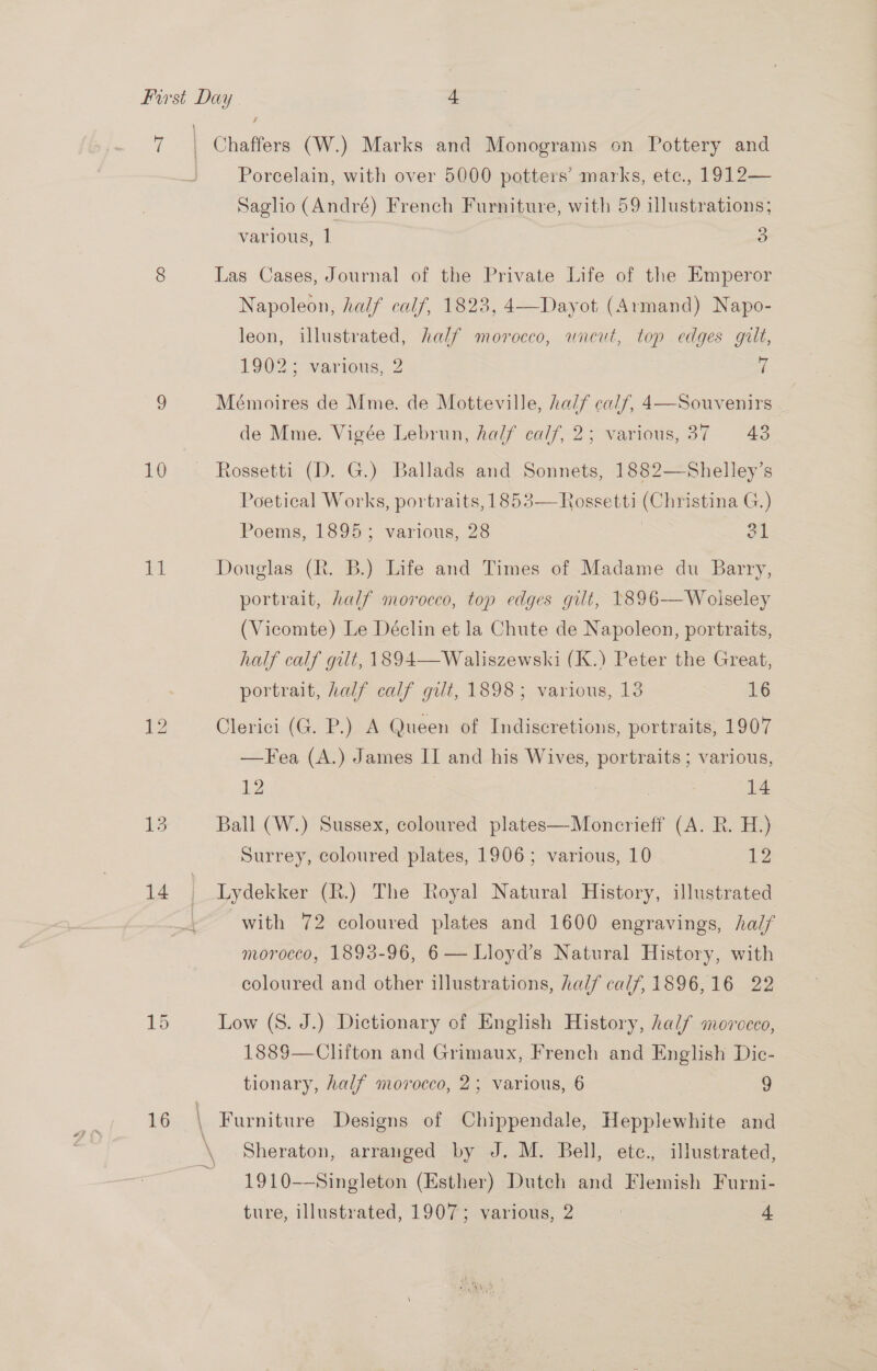 is 10 iT Th: 14 15 16 Porcelain, with over 5000 potters’ marks, etce., 1912— Saglio (André) French Furniture, with 59 illustrations; various, 1 3 Las Cases, Journal of the Private Life of the Emperor Napoleon, half calf, 1823, 4—Dayot (Armand) Napo- leon, illustrated, half morocco, wneut, top edges gilt, 1902; various, 2 i Mémoires de Mme. de Motteville, half calf, 4—Souvenirs de Mme. Vigée Lebrun, half calf, 2; various, 37 43 Poetical Works, portraits, 1853— Rossetti (Christina G.) Poems, 1895; various, 28 #1 Douglas (R. B.) Life and Times of Madame du Barry, portrait, half morocco, top edges gilt, 1896-——Woiseley (Vicomte) Le Déclin et la Chute de Napoleon, portraits, half calf gilt, 1894—Waliszewski (K.) Peter the Great, portrait, half calf gilt, 1898; various, 13 16 Clerici (G. P.) A Queen of Indiscretions, portraits, 1907 —Fea (A.) James IT and his Wives, portraits ; various, 12 | 14 Ball (W.) Sussex, coloured plates—Moncrieff (A. R. H.) Surrey, coloured plates, 1906; various, 10 12 Lydekker (R.) The Royal Natural History, illustrated with 72 coloured plates and 1600 engravings, half morocco, 1893-96, 6 — Lloyd's Natural History, with coloured and other illustrations, half calf, 1896,16 22 Low (S. J.) Dictionary of English History, half moroceo, 1889—Clifton and Grimaux, French and English Dic- tionary, half morocco, 2; various, 6 , 9 Sheraton, arranged by J. M. Bell, etc., illustrated, 1910—Singleton (Esther) Duteh and Flemish Furni-