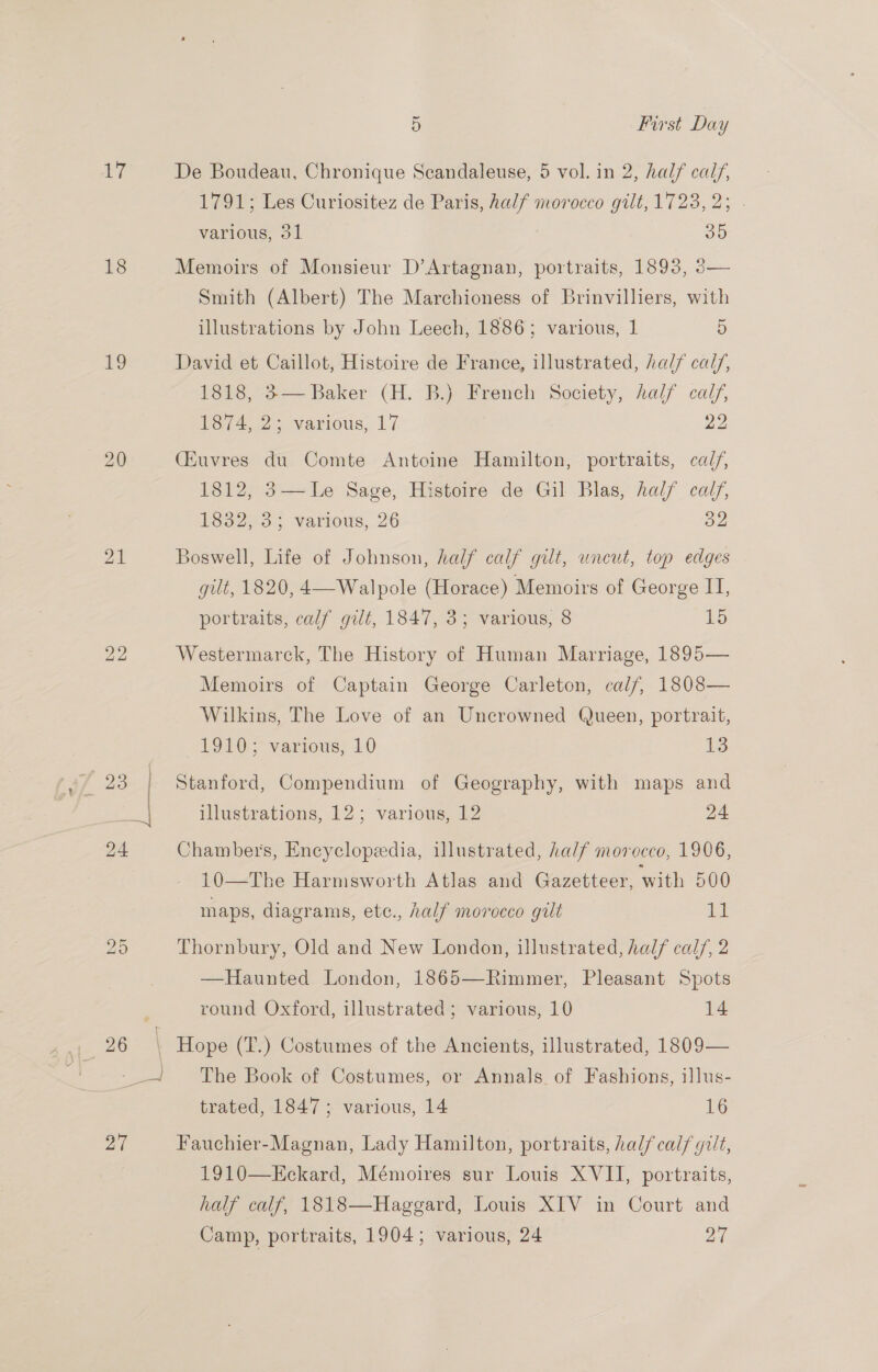 7 18 19 40 27 5 First Day De Boudeau, Chronique Scandaleuse, 5 vol. in 2, half calf, 1791; Les Curiositez de Paris, half morocco gilt, 1723, 2; . various, 31 oo Memoirs of Monsieur D’Artagnan, portraits, 1893, 3— Smith (Albert) The Marchioness of Brinvilliers, with ~ illustrations by John Leech, 1886; various, 1 5 David et Caillot, Histoire de France, illustrated, half cal/, 1818, 3— Baker (H. B.) French Society, half calf, E374 2. various, 17 Ye: (Euvres du Comte Antoine Hamilton, portraits, cal/, 1812, 3—Le Sage, Histoire de Gil Blas, half calf, [Se27o.: various, 26 oa  Boswell, Life of Johnson, half calf gilt, uneut, top edges gilt, 1820, 4—Walpole (Horace) Memoirs of George IT, portraits, calf gilt, 1847, 3; various, 8 15 Westermarck, The History of Human Marriage, 1895— Memoirs of Captain George Carleton, calf, 1808— Wilkins, The Love of an Uncrowned Queen, portrait, 1910; various, 10 15 Stanford, Compendium of Geography, with maps and illustrations, 12; various, 12 24 Chambers, Encyclopeedia, illustrated, half morocco, 1906, 10—The Harmsworth Atlas and Gazetteer, with 500 maps, diagrams, etc., half morocco gilt ld Thornbury, Old and New London, illustrated, half calf, 2 —Haunted London, 1865—Rimmer, Pleasant Spots round Oxford, illustrated; various, 10 14 Hope (T.) Costumes of the Ancients, illustrated, 1809— The Book of Costumes, or Annals of Fashions, illus- trated, 1847; various, 14 16 Fauchier-Magnan, Lady Hamilton, portraits, half calf gilt, 1910—Eckard, Mémoires sur Louis XVII, portraits, half calf, 1818—Hagegard, Louis XIV in Court and Camp, portraits, 1904; various, 24 27