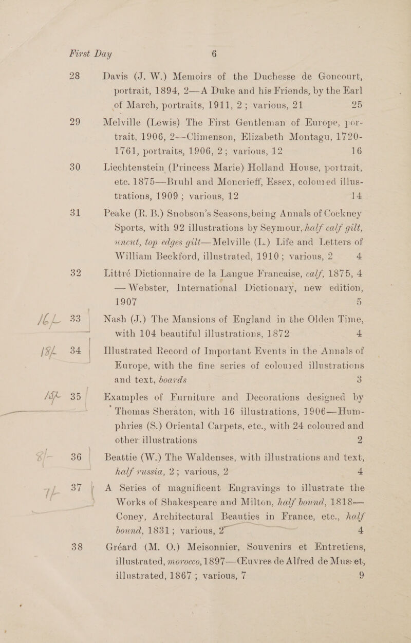 28 Davis (J. W.) Memoirs of the Duchesse de Goncourt, portrait, 1894, 2—A Duke and his Friends, by the Earl of March, portraits, 1911, 2; various, 21 as) 29 Melville (Lewis) The First Gentleman of Europe, por- trait, 1906, 2--Climenson, Elizabeth Montagu, 1720- 1761; portwaits, 1906747; warious, 42 16 30 Liechtenstein (Princess Marie) Holland House, portrait, etc. 1875—Bruhl and Moncrieff, Essex, coloured illus- trations, 1909; various, 12 14 31 Peake (R. B.) Snobson’s Seasons, being Annals of Cockney Sports, with 92 illustrations by Seymour, ha/f calf gilt, uncut, top edges gilt— Melville (L.) Life and Letters of William Beckford, illustrated, 1910; various, 2 4 a2 Littré Dictionnaire de la Langue Francaise, cal/, 1875, 4 — Webster, International Dictionary, new edition, | O07 | 5 33. Nash (J.) The Mansions of England in the Olden Time, = with 104 beautiful illustrations, 1872 4 34 | Illustrated Record of Important Events in the Annals of ra Europe, with the fine series of coloured illustrations and text, boards | 3 30 Examples of Furniture and Decorations designed by ‘Thomas Sheraton, with 16 illustrations, 1906—Hum- phries (S.) Oriental Carpets, ete., with 24 coloured and other illustrations 2 36 Beattie (W.) The Waldenses, with illustrations and text, half russia, 2; various, 2 4 37 A Series of magnificent Engravings to illustrate the - Works of Shakespeare and Milton, half bound, 1818— Coney, Architectural Beauties in France, etc., hal/ bound, 1831; various, 2° _ . 4 38 Gréard (M. 0.) Meisonnier, Souvenirs et Entretiens, illustrated, morocco, 1897—(CEuvres de Alfred de Mus: et, illustrated, 1867 ; various, 7 | 9