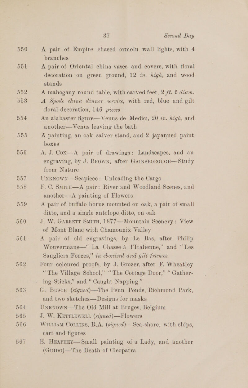 550 A pair of Empire chased ormolu wall lights, with 4 branches A pair of Oriental china vases and covers, with floral decoration on green ground, 12 in. high, and wood stands A mahogany round table, with carved feet, 2 /¢t. 6 diam. A Spode china dinner service, with red, blue and gilt floral decoration, 146 veces An alabaster figure—Venus de Medici, 20 zn. high, and another— Venus leaving the bath A painting, an oak salver stand, and 2 japanned paint boxes A. J. Cox—-A pair of drawings: Landscapes, and an engraving, by J. Brown, after GAINSBOROUGH—Study from Nature UNKNOWN—Seapiece: Unloading the Cargo F, C. SmirH—A pair: River and Woodland Scenes, and another—A painting of Flowers A pair of buffalo horns mounted on oak, a pair of small ditto, and a single antelope ditto, on oak J. W. GARRETT Situ, 1877—Mountain Scenery: View of Mont Blane with Chamounix Valley A pair of old engravings, by Le Bas, after Philip Wouvermans—‘“‘ La Chasse a l’Italienne,’ and “ Les Sangliers Forces,’ in ebonized and gilt frames Four coloured proofs, by J. Grozer, after F. Wheatley “The Village School,” “The Cottage Door,” “ Gather- ing Sticks,” and “Caught Napping” G. BuscH (stgned)—The Penn Ponds, Richmond Park, and two sketches—Designs for masks Unknown—The Old Mill at Bruges, Belgium J. W. KETTLEWELL (signed)—Flowers Witiiam Coins, R.A. (signed)—Sea-shore, with ships, cart and figures HK. HEAPHEY— Small painting of a Lady, and another (Gu1ID0)—The Death of Cleopatra