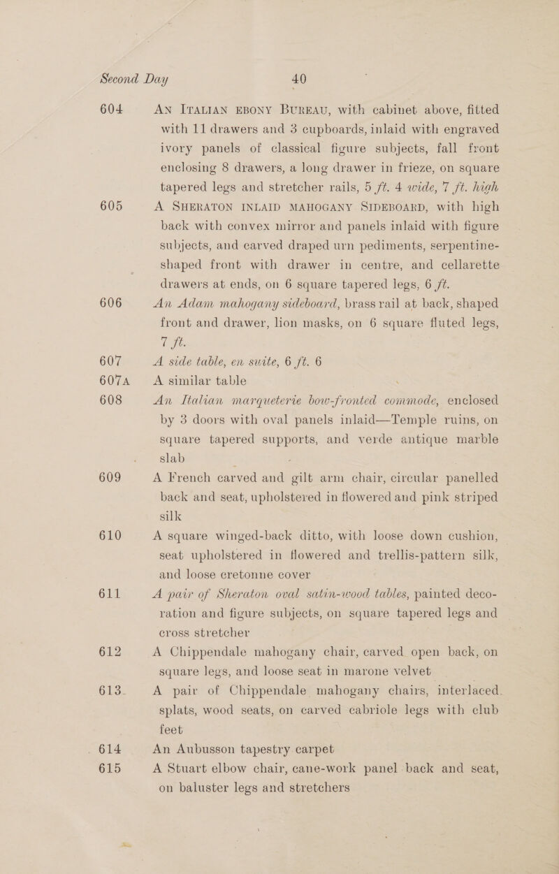 604 606 607 607A 608 609 610 611 AN ITALIAN EBONY BUREAU, with cabinet above, fitted with 11 drawers and 3 cupboards, inlaid with engraved ivory panels of classical figure subjects, fall front enclosing 8 drawers, a long drawer in frieze, on square tapered legs and stretcher rails, 5 /¢. 4 wide, 7 ft. high A SHERATON INLAID MAHOGANY. SIDEBOARD, with high back with convex mirror and panels inlaid with figure subjects, and carved draped urn pediments, serpentine- shaped front with drawer in centre, and cellarette drawers at ends, on 6 square tapered legs, 6 /t. An Adam mahogany sideboard, brass rail at back, shaped front and drawer, hon masks, on 6 square fluted legs, t fe. | A side table, en surte, 6 ft. 6 A similar table An Italian marqueterie bow-fronted commode, enclosed by 3 doors with oval panels inlaid—Temple ruins, on square tapered supports, and verde antique marble slab : | A French carved and gilt arm chair, circular panelled back and seat, upholstered in flowered and pink striped silk | A square winged-back ditto, with loose down cushion, — seat upholstered in flowered and trellis-pattern silk, and loose cretonne cover | A par of Sheraton oval satin-wood tables, painted deco- ration and figure subjects, on square tapered legs and cross stretcher | A Chippendale mahogany chair, carved open back, on square legs, and loose seat in marone velvet A pair of Chippendale mahogany chairs, interlaced splats, wood seats, on carved cabriole legs with club | feet An Aubusson tapestry. carpet A Stuart elbow chair, cane-work panel back and seat, on baluster legs and stretchers