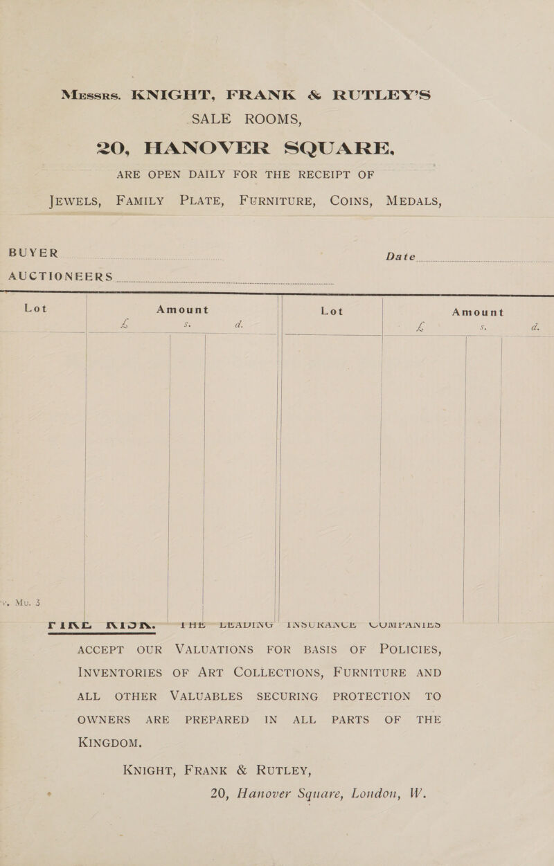 Messrs. KNIGHT, FRANK &amp; RUTLEY’S SALE ROOMS, 20, HANOVER SQUARE. ARE OPEN DAILY FOR THE RECEIPT OF JEWELS, FAMILY PLATE, FURNITURE, COINS, MEDALS,            BUOPGE ROE Pen re y aet ADAG 2) 5 oly Ga Pee meer tte NIB ERS ee Lot | Amount | Lot Amount eae oe Se a. re Se a. | | | | | | | | ve Mu. 3 | | rink NIOR. | LHe LEADING INSUKANCH CUMPFANIES |   ACCEPT OUR VALUATIONS FOR BASIS OF POLICIES, INVENTORIES OF ART COLLECTIONS, FURNITURE AND ALL OTHER VALUABLES SECURING PROTECTION TO OWNERS ARE PREPARED IN ALL PARTS OF THE KINGDOM. KNIGHT, FRANK &amp; RUTLEY,