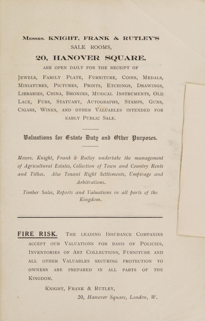 SALE ROOMS, 20, HANOVER SQUARE. ARE OPEN DAILY FOR THE RECEIPT OF JEWELS, FAMILY PLATE, FURNITURE, COINS, MEDALS, MINIATURES, PICTURES, PRINTS, ETCHINGS, DRAWINGS, LIBRARIES, CHINA, BRONZES, MUSICAL INSTRUMENTS, OLD LACE, FURS, STATUARY, AUTOGRAPHS, STAMPS, GUNS, CIGARS, WINES, AND OTHER VALUABLES INTENDED FOR BARLY PUBLIC “SAUE: Valuations for Estate Duty and Other Purposes. Messrs. Knight, Frank &amp; Rutley undertake the management of Agricultural Estates, Collection of Town and Country Rents and Tithes. Also Tenant Right Settlements, Umpirage and Arbitrations. Timber Sales, Reports and Valuations in all parts of the Kingdom.  FIRE RISK. Tse Leapinc INSURANCE COMPANIES ACCEPT OUR VALUATIONS’ FOR BASIS: OF “ POLICIES, INVENTORIES OF ART COLLECTIONS, FURNITURE AND ALL OTHER VALUABLES SECURING PROTECTION TO OWNERS ARE PREPARED IN ALL PARTS OF THE KINGDOM. KNIGHT, FRANK &amp; RUTLEY,