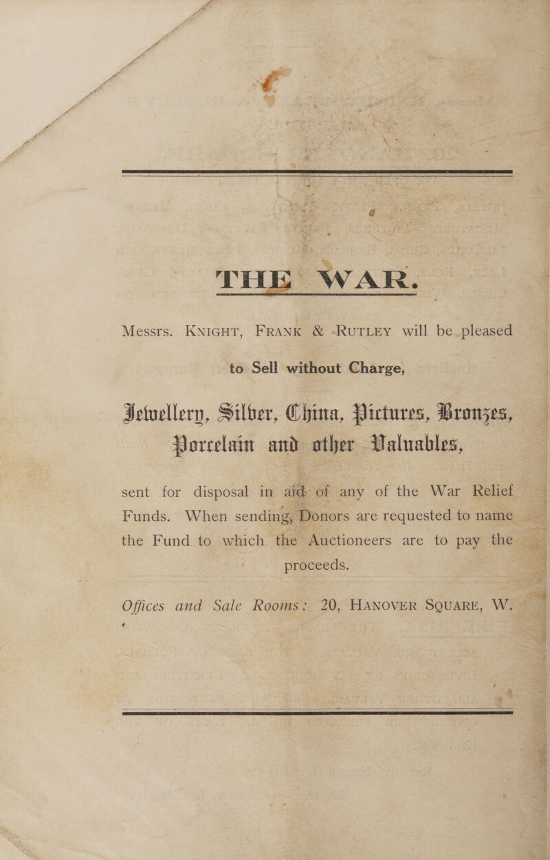  THE WAR. Messrs. KNIGHT, FRANK &amp; eRUTLEY will be pleased to Sell without Charge, Hetvellern, Silber, China, Victures, Bronjzes, Vorcelain and pare: Valuables, sent for disposal. in aid of any of the War Relief Funds. When sending, D Donors are requested to name <= the Fund to which the Auctioneers. are to. pay “the. proceeds. Offices and Sale Rooms; 20, HANOVER SQUARE, W. —   + aps sate! = se 4 ri # St a a stage cide OS Se hs ae,