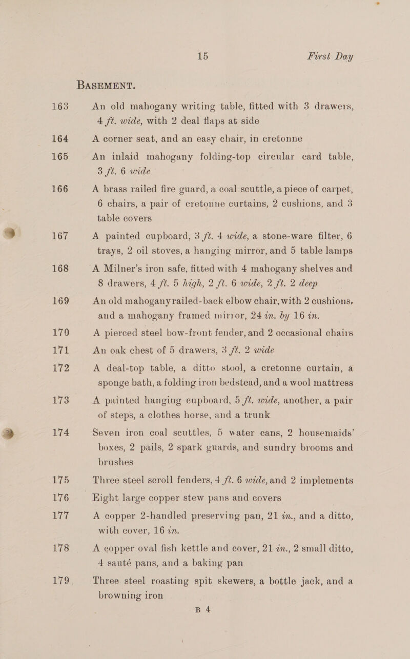 BASEMENT. 163 An old mahogany writing table, fitted with 3 drawers, 4 ft. wide, with 2 deal flaps at side 164 A corner seat, and an easy chair, in cretonne 165 An inlaid mahogany folding-top circular card table, 3 ft. 6 wide | 166 A brass railed fire guard, a coal scuttle, a piece of carpet, 6 chairs, a pair of cretonne curtains, 2 cushions, and 3 table covers 167 A painted cupboard, 3 /t. 4 wide, a stone-ware filter, 6 trays, 2 oil stoves, a hanging mirror, and 5 table lamps 168 ‘A Milner’s iron safe, fitted with 4 mahogany shelves and 8 drawers, 4 jt. 5 high, 2 ft. 6 wide, 2 ft. 2 deep 169 An old mahogany railed-back elbow chair, with 2 cushions, and a mahogany framed mirror, 24 a. by 16 an. 179 A pierced steel bow-front fender, and 2 occasional chairs yg! An oak chest of 5 drawers, 3 /t. 2 wide | 172 A deal-top table, a ditto stool, a cretonne curtain, a sponge bath, a folding iron bedstead, and a wool mattress 173 A painted hanging cupboard, 5 /t. wide, another, a pair of steps, a clothes horse, and a trunk 174 Seven iron coal scuttles, 5 water cans, 2 housemaids’ boxes, 2 pails, 2 spark guards, and sundry brooms and brushes 175 Three steel scroll fenders, 4 /¢. 6 wide, and 2 implements 76. Hight large copper stew pans and covers 177 A copper 2-handled preserving pan, 21 in., and a ditto, with cover, 16 an. 178 A copper oval fish kettle and cover, 21 in., 2 small ditto, 4 sauté pans, and a baking pan 179 Three steel roasting spit skewers, a bottle jack, and a browning iron B 4