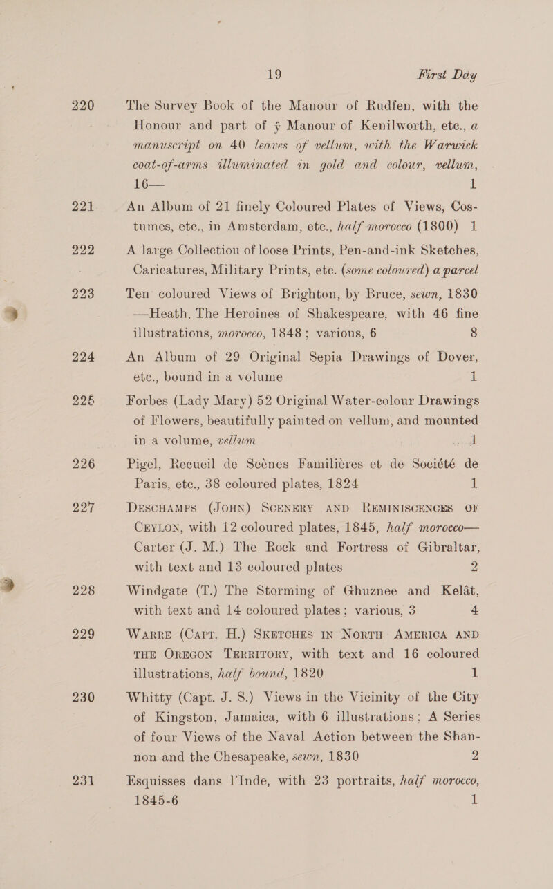 220 221 bo bo Cru 227 228 229 230 231 19 First Day Honour and part of + Manour of Kenilworth, ete., a manuscrupt on 40 leaves of vellum, with the Warwick coat-of-arms wluminated in gold and colour, vellum, 16— 1 An Album of 21 finely Coloured Plates of Views, Cos- tumes, etc., in Amsterdam, ete., half morocco (1800) 1 A large Collectiou of loose Prints, Pen-and-ink Sketches, Caricatures, Military Prints, ete. (some colowred) a parcel Ten coloured Views of Brighton, by Bruce, sewn, 1830 —Heath, The Heroines of Shakespeare, with 46 fine illustrations, morocco, 1848 ; various, 6 8 An Album of 29 Original Sepia Drawings of Dover, etc., bound in a volume 1 Forbes (Lady Mary) 52 Original Water-colour Drawings of Flowers, beautifully painted on vellum, and mounted in a volume, vellam unk Pigel, Recueil de Scenes Familieres et de Société de Paris, ete., 38 coloured plates, 1824 1 DESCHAMPS (JOHN) SCENERY AND REMINISCENCES OF CEYLON, with 12 coloured plates, 1845, half morecco— Carter (J. M.) The Rock and Fortress of Gibraltar, with text and 13 coloured plates 2 Windgate (T.) The Storming of Ghuznee and Kelat, with text and 14 coloured plates; various, 3 4 Warre (Capt. H.) SKETCHES IN NorTH AMERICA AND THE OREGON TERRITORY, with text and 16 coloured illustrations, half bound, 1820 1 Whitty (Capt. J. 8.) Views in the Vicinity of the City of Kingston, Jamaica, with 6 illustrations; A Series of four Views of the Naval Action between the Shan- non and the Chesapeake, sewn, 1830 y) Esquisses dans I’Inde, with 23 portraits, half morocco, 1845-6 1