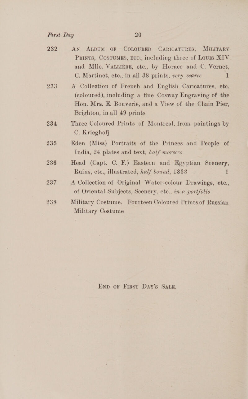 233 234 235 236 237 238 PRINTS, COSTUMES, ETC., including three of Louis XIV and Mlle. VALLIERE, etc., by Horace and C. Vernet, — C. Martinet, ete., in all 38 prints, very scarce 1 A Collection of French and English Caricatures, etc. (coloured), including a fine Cosway Engraving of the Hon. Mrs. E. Bouverie, and a View of the Chain Pier, Brighton, in all 49 prints | Three Coloured Prints of Montreal, from paintings by C. Krieghofj | Eden (Miss) Portraits of the Princes and People of India, 24 plates and text, half morocco Head (Capt. C. F.) Eastern and Egyptian Scenery, Ruins, etc., illustrated, half bound, 1833 1 A Collection of Original Water-colour Drawings, ete., of Oriental Subjects, Scenery, ete., 7 a portfolio Military Costume. Fourteen Coloured Prints of Russian Military Costume END oF First Day’s SALE.