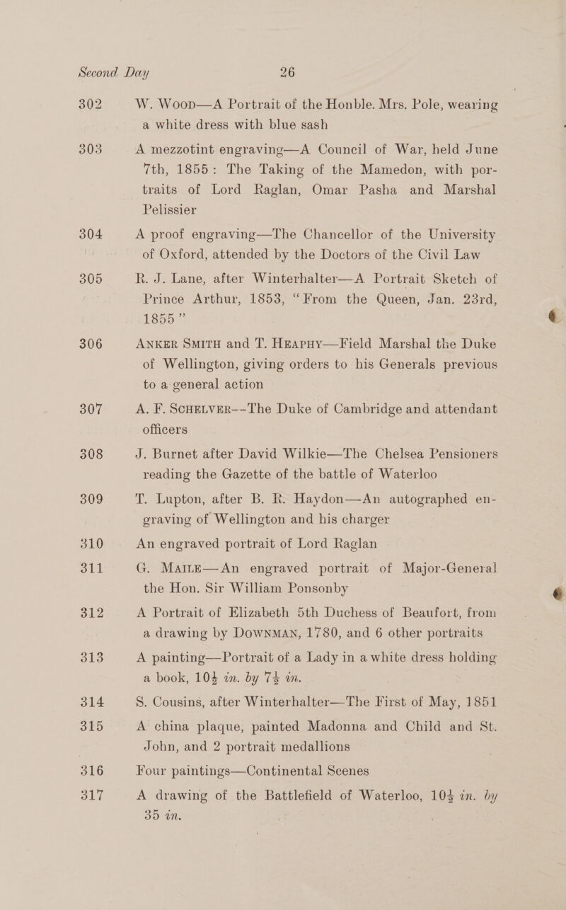 302 304 305 306 o12 13 314 315 316 317 W. Woop—A Portrait of the Honble. Mrs, Pole, wearing a white dress with blue sash A mezzotint engraving—A Council of War, held June 7th, 1855: The Taking of the Mamedon, with por- traits of Lord Raglan, Omar Pasha and Marshal Pelissier A proof engraving—The Chancellor of the University of Oxford, attended by the Doctors of the Civil Law R. J. Lane, after Winterhalter—A Portrait Sketch of Prince Arthur, 1853, “From the Queen, Jan. 23rd, 1855 ” ANKER SMITH and T. HEApHy—Field Marshal the Duke of Wellington, giving orders to his Generals previous to a general action A. F. ScHELVER--The Duke of Cambridge and attendant officers eat J. Burnet after David Wilkie—The Chelsea Pensioners reading the Gazette of the battle of Waterloo T. Lupton, after B. R. Haydon—An autographed en- graving of Wellington and his charger An engraved portrait of Lord Raglan . G. Mame—An engraved portrait of Major-General the Hon. Sir William Ponsonby A Portrait of Elizabeth 5th Duchess of Beaufort, from a drawing by DownMAN, 1780, and 6 other portraits A painting—Portrait of a Lady in a white dress holding a book, 104 in. by 74 in. S. Cousins, after Winterhalter—The First of May, 1851 A china plaque, painted Madonna and Child and St. John, and 2 portrait medallions Four paintings—Continental Scenes A drawing of the Battlefield of Waterloo, 103 in. by 35 an.