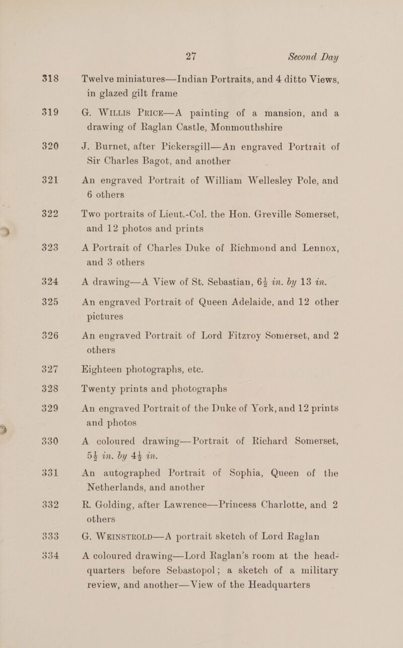 518 319 320 O33 27 Second Day Twelve miniatures—Indian Portraits, and 4 ditto Views, in glazed gilt frame G. WILLIS PrRicE—A painting of a mansion, and a drawing of Raglan Castle, Monmouthshire J. Burnet, after Pickersgill—An engraved Portrait of Sir Charles Bagot, and another An engraved Portrait of William Wellesley Pole, and 6 others Two portraits of Lieut.-Col. the Hon. Greville Somerset, and 12 photos and prints A Portrait of Charles Duke of Richmond and Lennox, and 3 others A drawing—A View of St. Sebastian, 64 in. by 13 wa. An engraved Portrait of Queen Adelaide, and 12 other pictures An engraved Portrait of Lord Fitzroy Somerset, and 2 others Eighteen photographs, etc. Twenty prints and photographs An engraved Portrait of the Duke of York, and 12 prints and photos A coloured drawing— Portrait of Richard Somerset, 54 in. by 44 wn. An autographed Portrait of Sophia, Queen of the Netherlands, and another R. Golding, after Lawrence—Princess Charlotte, and 2 others G. WEINSTROLD—A portrait sketch of Lord Raglan A coloured drawing—Lord Raglan’s room at the head- quarters before Sebastopol; a sketch of a military review, and another— View of the Headquarters