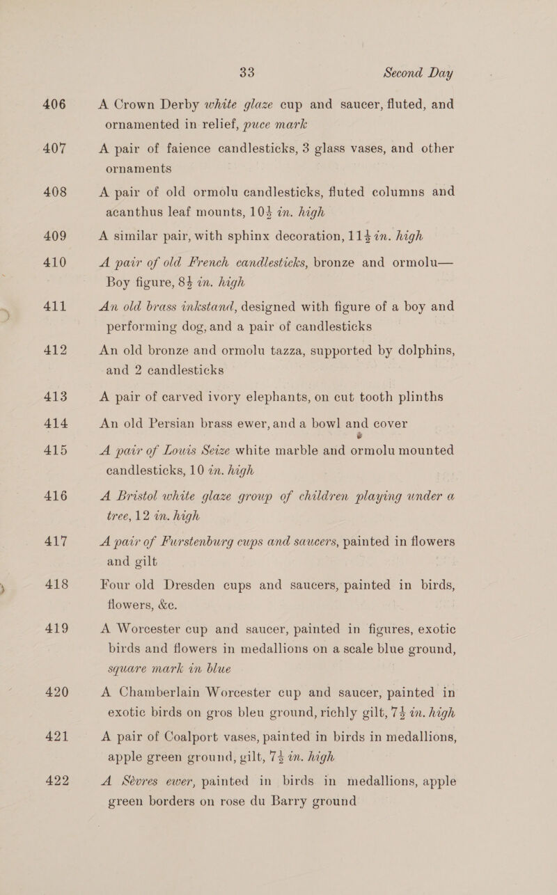 406 407 408 409 410 411 412 413 414 415 416 417 418 419 420 421 422 33 Second Day A Crown Derby white glaze cup and saucer, fluted, and ornamented in relief, puce mark A pair of faience candlesticks, 3 glass vases, and other ornaments | A pair of old ormolu candlesticks, fluted columns and acanthus leaf mounts, 104 in. high A similar pair, with sphinx decoration, 114 in. high A parr of old French candlesticks, bronze and ormolu— Boy figure, 84 in. high An old brass inkstand, designed with figure of a boy and performing dog, and a pair of candlesticks An old bronze and ormolu tazza, supported by dolphins, and 2 candlesticks A pair of carved ivory elephants, on cut tooth plinths An old Persian brass ewer, anda bowl] and cover é A par of Lowis Seize white marble and ormolu mounted candlesticks, 10 an. high A Bristol white glaze group of children playing under a tree, 12 wn. high A pair of Furstenburg cups and saucers, painted in flowers and gilt Four old Dresden cups and saucers, painted in birds, flowers, &amp;c. A Worcester cup and saucer, painted in figures, exotic birds and flowers in medallions on a scale blue ground, square mark on blue | A Chamberlain Worcester cup and saucer, painted in exotic birds on gros bleu ground, richly gilt, 7$ in. high A pair of Coalport vases, painted in birds in medallions, apple green ground, gilt, 73 in. high A Sévres ewer, painted in birds in medallions, apple green borders on rose du Barry ground