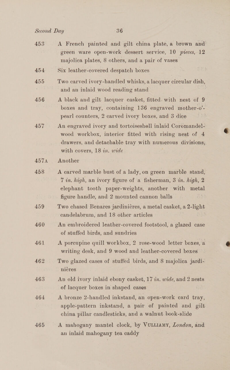 455 454 455 456 457 AD5T7A 458 459 460 461 463 464 465 t A French painted and gilt china plate, a brown and green ware open-work dessert service, 10 pieces, 12 majolica plates, 8 others, and a pair of vases Six leather-covered despatch boxes Two carved ivory-handled whisks, a lacquer circular dish, and an inlaid wood reading stand A black and gilt lacquer casket, fitted. with nest of 9 boxes and tray, containing 136 engraved mother-o’- pearl counters, 2 carved ivory boxes, and 3 dice An engraved ivory and tortoiseshell inlaid Coromande}- wood workbox, interior fitted with rising nest of 4 drawers, and detachable tray with numerous divisions; with covers, 18 im. wide . Another A carved marble bust of a lady, on green marble stand, 7 in. high, an ivory figure of a fisherman, 3 in. high, 2 elephant tooth paper-weights, another with metal figure handle, and 2 mounted cannon balls Two chased Benares jardiniéres, a metal casket, a, 2- ight candelabrum, and 18 other articles An embroidered leather-covered footstool, a glazed case of stuffed birds, and sundries A poreupine quill workbox, 2 rose-wood letter boxes, a writing desk, and 9 wood and leather-covered boxes — nieres An old ivory inlaid ebony casket, 17 in. wide, and 2 nests of lacquer boxes in shaped cases | A bronze 2-handled inkstand, an open-work card tray, apple-pattern inkstand, a pair of painted and gilt china pillar candlesticks, and a walnut book-slide A mahogany mantel clock, by VuLLIAMY, London, and an inlaid mahogany tea caddy 