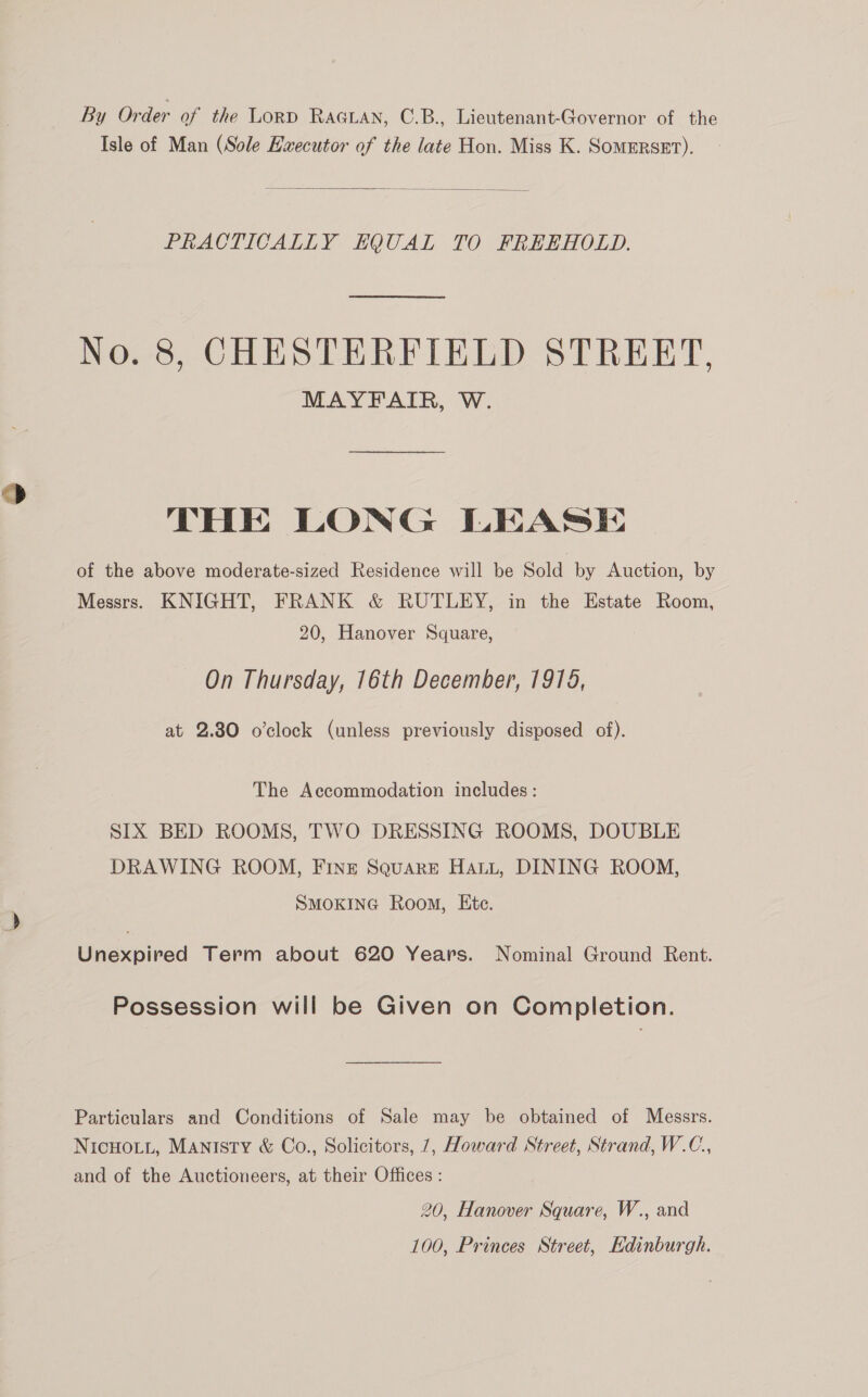 By Order of the LORD RaGLAN, C.B., Lieutenant-Governor of the Isle of Man (Sole Executor of the late Hon. Miss K. SomERSET).  PRACTICALLY HQUAL TO FREEHOLD. No. 8, CHESTERFIELD STREET, MAYFAIR, W. THE LONG LEASE of the above moderate-sized Residence will be Sold by Auction, by Messrs. KNIGHT, FRANK &amp; RUTLEY, in the Estate Room, 20, Hanover Square, On Thursday, 16th December, 1915, at 2.80 o’clock (unless previously disposed of). The Accommodation includes: SIX BED ROOMS, TWO DRESSING ROOMS, DOUBLE DRAWING ROOM, FINE Square Hatt, DINING ROOM, SMOKING Room, Ete. Unexpired Term about 620 Years. Nominal Ground Rent. Possession will be Given on Completion. Particulars and Conditions of Sale may be obtained of Messrs. NicHoLit, Manisty &amp; Co., Solicitors, 7, Howard Street, Strand, W.C., and of the Auctioneers, at their Offices : 20, Hanover Square, W., and