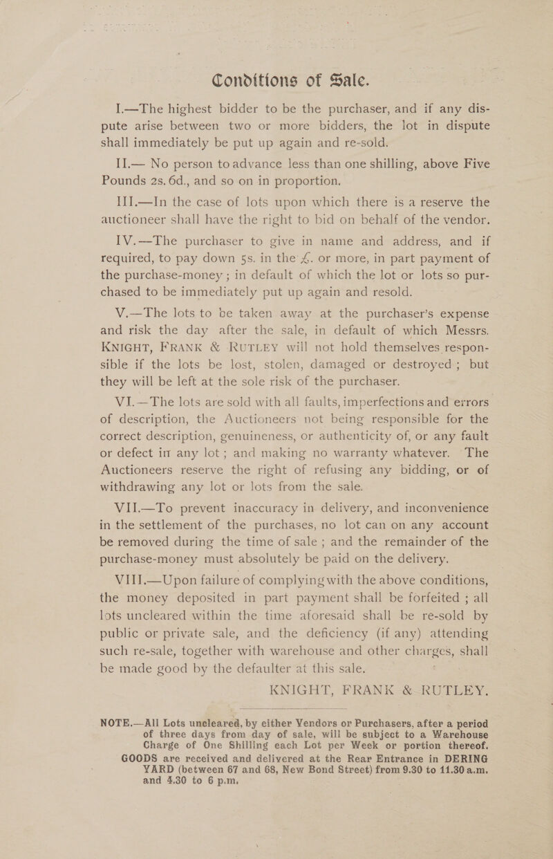 Conditions of Sale. I.—The highest bidder to be the purchaser, and if any dis- pute arise between two or more bidders, the lot in dispute shall immediately be put up again and re-sold. II.— No person to advance less than one shilling, above Five Pounds 2s. 6d., and so on in proportion. {II.—In the case of lots upon which there is a reserve the auctioneer shall have the right to bid on behalf of the vendor. IV.—The purchaser to give in name and address, and if required, to pay down 5s. in the 4. or more, in part payment of the purchase-money ; in default of which the lot or lots so pur- chased to be immediately put up again and resold. V.—The lots to be taken away at the purchaser’s expense and risk the day after the sale, in default of which Messrs. KNIGHT, FRANK &amp; -RUTLEY will not hold themselves respon- sible if the lots be lost, stolen, damaged or destroyed ; but they will be left at the sole risk of the purchaser. VI.—The lots are sold with all faults, imperfections and errors. of description, the Auctioneers not being responsible for the correct description, genuineness, or authenticity of, or any fault or defect im any lot; and making no warranty whatever. ‘The Auctioneers reserve the right of refusing any bidding, or of withdrawing any lot or lots from the sale.. : VII.—To prevent inaccuracy in delivery, and inconvenience in the settlement of the purchases, no lot can on any account be removed during the time of sale ; and the remainder of the purchase-money must absolutely be paid on the delivery. VIII.—Upon failure of complying with the above conditions, the money deposited in part payment shall be forfeited ; all lots uncleared within the time aforesaid shall be re-sold by public or private sale, and the deficiency (if any) attending such re-sale, together with warehouse and other aes shall be made good by the defaulter at this sale. | KNIGH a FRANK &gt; RU TERY.  NOTE.— All Lots iene’, by either Vendors or Purchasers, after a period of three days from day of sale, will be subject to a Warehouse Charge of One Shilling each Lot per Week or portion thereof. GOODS are received and delivered at the Rear Entrance in DERING YARD (between 67 and 68, New Bond Street) from 9.30 to 11.30 a.m. and 4.30 to 6 p.m.