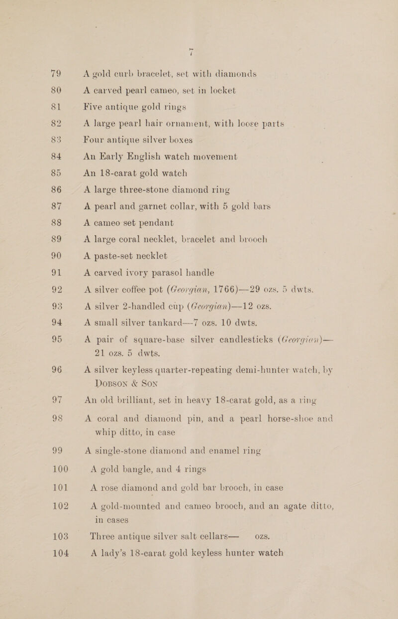 83 96 oF 98 oO 100 VOL 102 103 104 bh ‘ A gold curb bracelet, set with diamonds A carved pearl cameo, set in locket Five antique gold rings A large pear] hair ornament, with loose parts Four antique silver boxes An Early English watch movement An 18-carat gold watch A large three-stone diamond ring A pearl and garnet collar, with 5 gold bars A cameo set pendant A large coral necklet, bracelet and brooch A paste-set necklet A carved ivory parasol handle A silver coffee pot (Georgian, 1766)—29 ozs. 5 dwts. A silver 2-handled cup (Georgian)—12 ozs. A small silver tankard—7 ozs. 10 dwts. A pair of square-base silver candlesticks (Georgian)— 21 ozs. 5 dwts. A silver keyless quarter-repeating demi-hunter watch, by Dopson &amp; Son An old brilliant, set in heavy 18-carat gold, as a ving A coral and diamond pin, and a pearl horse-shoe and whip ditto, in case A single-stone diamond and enamel ring A gold bangle, and 4 rings A rose diamond and gold bar brooch, in case A gold-mounted and cameo brooch, and an agate ditto, In cases Three antique silver salt cellars— ozs. A lady’s 18-carat gold keyless hunter watch