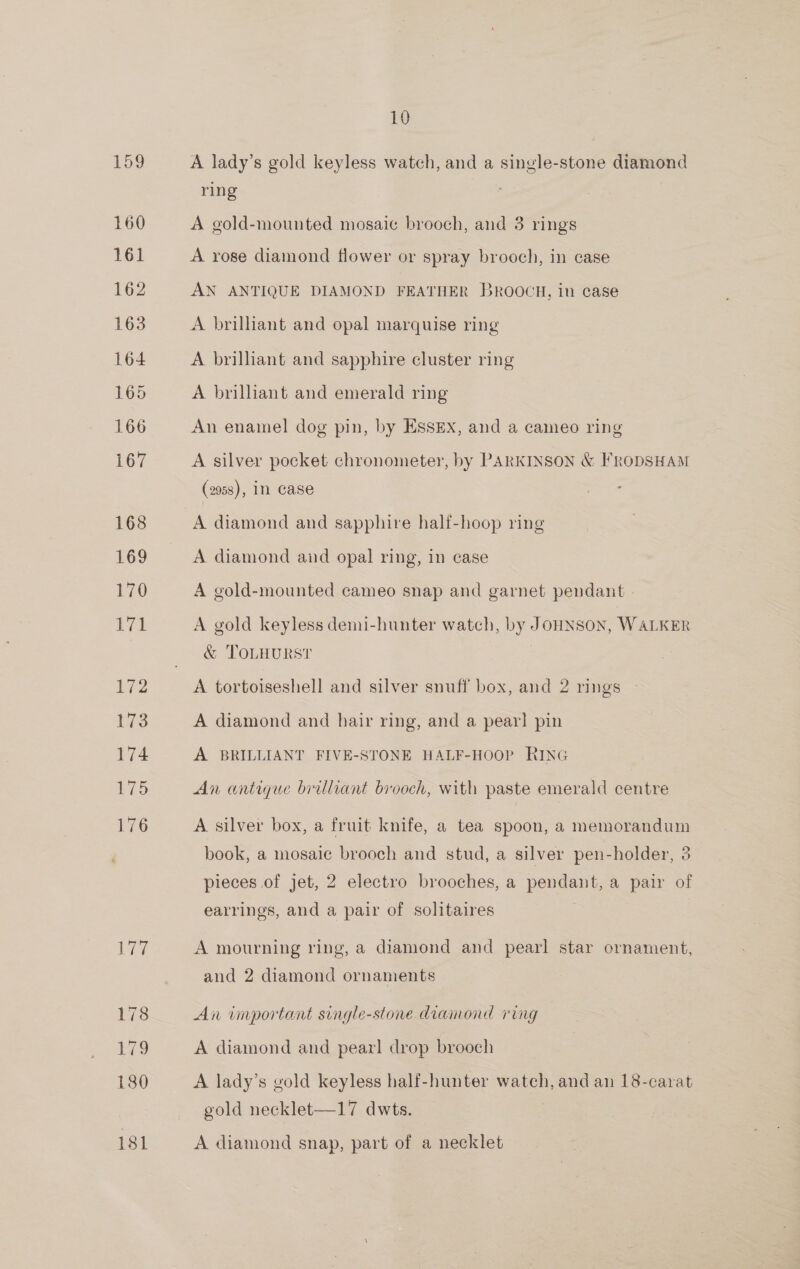 159 160 161 162 163 164 165 166 167 168 169 170 ile: 172 173 174 ies: 176 177 178 £79 180 181 10 A lady’s gold keyless watch, and a single-stone diamond ring A gold-mounted mosaic brooch, and 3 rings A rose diamond flower or spray brooch, in case AN ANTIQUE DIAMOND FEATHER BROOCH, in case A brilliant and opal marquise ring A brilliant and sapphire cluster ring A brillant and emerald ring An enamel dog pin, by ESsEx, and a cameo ring A silver pocket chronometer, by PARKINSON &amp; FRODSHAM (2958), In Case oe A diamond and sapphire hali-hoop ring A diamond and opal ring, in case A gold-mounted cameo snap and garnet pendant - A gold keyless demi-hunter watch, by JoHNSON, WALKER &amp; TOLHURST A tortoiseshell and silver snuff box, and 2 rings A diamond and hair ring, and a pearl pin A BRILLIANT FIVE-STONE HALF-HOOP RING An antique brilliant brooch, with paste emerald centre A silver box, a fruit knife, a tea spoon, a memorandum book, a mosaic brooch and stud, a silver pen-holder, 3 pieces of jet, 2 electro brooches, a pendant, a pair of earrings, and a pair of solitaires A mourning ring, a diamond and pearl star ornament, and 2 diamond ornaments An important single-stone diamond rig A diamond and pearl drop brooch A lady’s gold keyless half-hunter watch, and an 18-carat gold necklet—17 dwts. | A diamond snap, part of a necklet