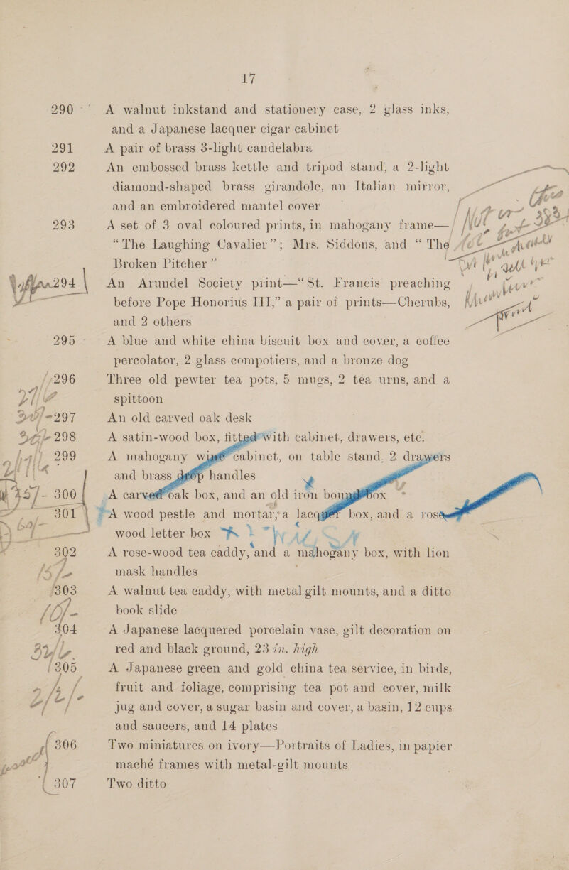  ily. and a Japanese lacquer cigar cabinet An embossed brass kettle and tripod stand, a 2-lght -_s diamond-shaped brass girandole, an Italian mirror, << and an embroidered mantel cover  A set of 3 oval coloured prints, in mahogany frame— ¢ ° . ° ex , \ ¢ y f 7, je 2 Ss) “The Laughing Cavalier”; Mrs. Siddons, and “ The 4¢6&amp; —Qia baa? roken Pitcher ” a My ye Broken Pitcher Dyt (1, ah it An Arundel Society print—“St. Francis preaching , tw before Pope Honorius III,” a pair of prints—Cherubs, Ale ~ i yu a= and 2 others yy Laer A blue and white china biscuit box and cover, a coffee percolator, 2 glass compotiers, and a bronze dog Three old pewter tea pots, 5 mugs, 2 tea urns, and a spittoon An on carved oak cau  _A carve® « Pace anda ros wood letter box “Fs i hy Epi: mA A rose-wood tea caddy, and a mahogany box, with hon mask handles A walnut tea caddy, with metal gilt mounts, and a ditto book slide A Japanese lacquered porcelain vase, gilt decoration on red and black ground, 23 zn. high A Japanese green and gold china tea service, in birds, fruit and foliage, comprising tea pot and cover, milk jug and cover, a sugar basin and cover, a basin, 12 cups and saucers, and 14 plates Two miniatures on ivory—Portraits of Ladies, in papier maché frames with metal-gilt mounts Two ditto
