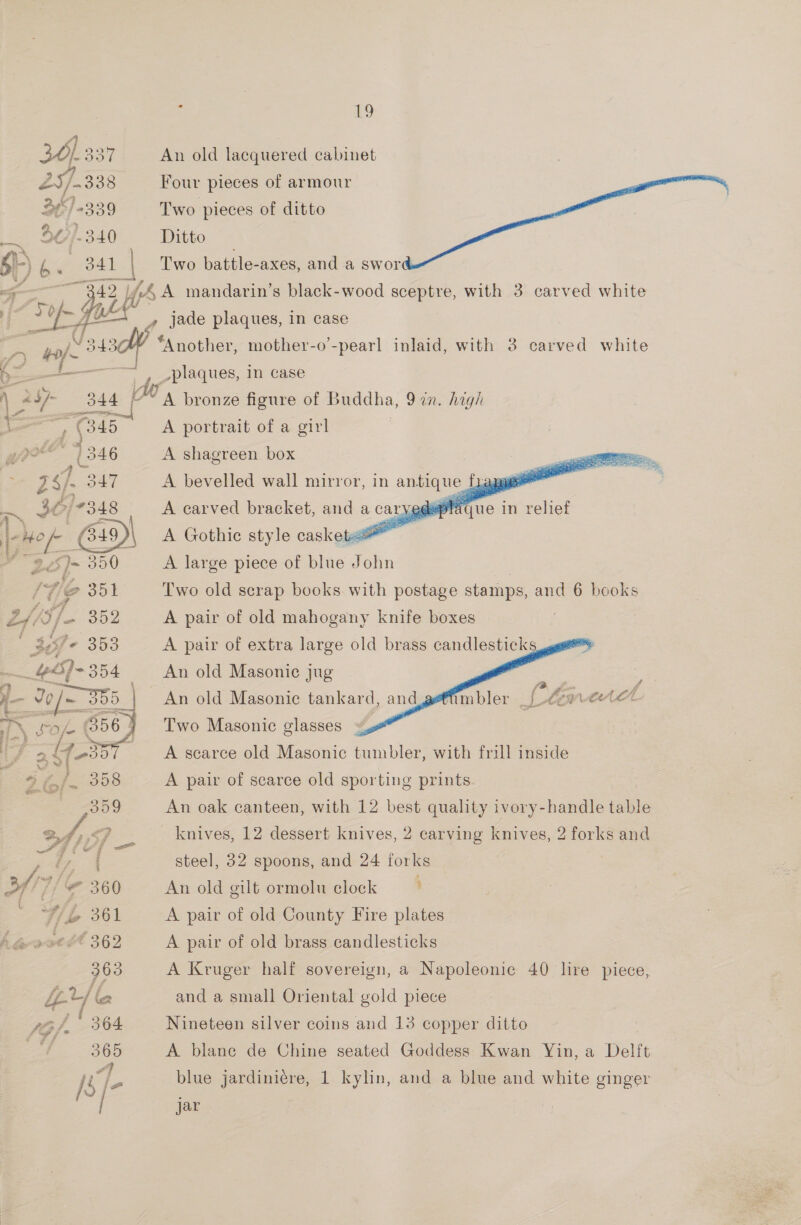 361 33) An old lacquered cabinet 47 ‘ Py si 25/2338 Four pieces of armour 34/4339 Two pieces of ditto 40)/.340 Ditto . s) b a 841 | Two battle-axes, and a swor : te 44, A mandarin’s black-wood sceptre, with 3 carved white e bf - Lo —F4   | y jade plaques, in case yy ae? 343 “Another, mother-o’-pearl inlaid, with 3 carved white S ————— plaques, in case i ae at fo A bronze figure of Buddha, 9 in. high A portrait of a girl A shagreen box   A bevelled wall mirror, in a ~- A Gothic Ge cockorsa™ A large piece of bli John Two old scrap books with postage stamps, and 6 books A pair of old mahogany knife boxes A pair of extra large old brass candlesticks     An old Masonic jug An old Masonic tankard, and Two Masonic glasses A searce old Masonic tumbler, with frill inside A pair of scarce old sporting prints An oak canteen, with 12 best quality ivory-handle table knives, 12 dessert knives, 2 carving knives, 2 forks and steel, 32 spoons, and 24 forks An old gilt ormolu clock ’ A pair of old County Fire plates A pair of old brass candlesticks A Kruger half sovereign, a Napoleonic 40 lire piece, and a small Oriental gold piece Nineteen silver coins and 13 copper ditto A blane de Chine seated Goddess Kwan Yin, a Delft blue jardiniére, 1 kylin, and a blue and white ginger  jar