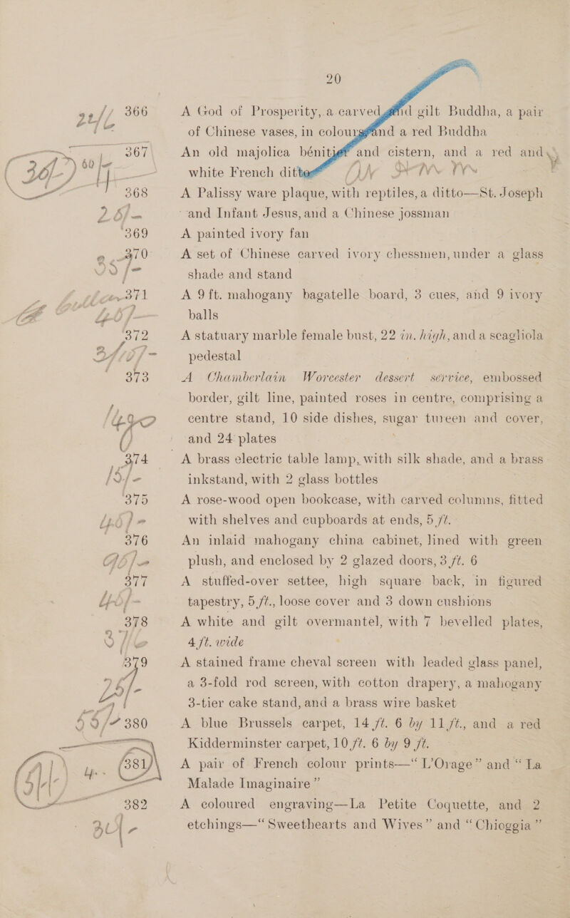 9¢// 366 Cy rake ae oD a ; _ | 367 A 1”) 60 jo j 368 4 W¢ 69 Q a 3 &gt; | } 371 “ee f- O12 ee) “ ?,     An old majolica bénitier and cistern, and a red and Ibe Oe Ys A Palissy ware plaque, with reptiles, a ditto—At. Joseph and Infant Jesus,and a Chinese jossman A painted ivory fan A set of Chinese carved ivory chessmen, under a glass shade and stand . A 9ft. mahogany bagatelle board, 3 cues, and 9 ivory balls } A statuary marble female bust, 22 a. high, and a scagliola pedestal A Chamberlain Worcester dessert service, embossed border, gilt line, painted roses in centre, comprising a centre stand, 10 side dishes, sugar tureen and cover, and 24 plates inkstand, with 2 glass bottles A rose-wood open bookcase, with carved columns, fitted with shelves and cupboards at ends, 5 /¢. An inlaid mahogany china cabinet, lined with green plush, and enclosed by 2 glazed doors, 3 ft. 6 A stuffed-over settee, high square back, in figured tapestry, 5ft., loose cover and 3 down cushions A white and gilt overmantel, with 7 bevelled plates, 4 /t. wide A stained frame cheval screen with leaded glass panel, a 3-fold rod screen, with cotton drapery, a mahogany 3-tier cake stand, and a brass wire basket A blue Brussels carpet, 14 /¢. 6 by 11/¢., and a red Kidderminster carpet, 10 /t. 6 by 9 ft. A pair of French colour prints—“ L’Orage” and “ La Malade Imaginaire ” | a9 etchings— Sweethearts and Wives” and “ Chioggia a