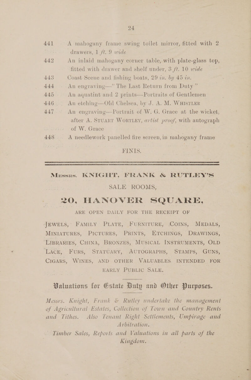 441 - A mahogany frame swing toilet mirror, fitted with 2 ) drawers, 1 ft. 9 wide ede 442 An inlaid mahogany corner table, with plate-glass top, ‘fitted with drawer and shelf under, 3 /¢. 10 wide 443 Coast Scene and fishing boats, 29 an. by 45 wn. 444 - An engravinge—* The Last Return from Duty ” 445 An aquatint and 2 prints—Portraits of Gentlemen 446 .. An etching—Old Chelsea, by J. A. M. WHISTLER 447 An engraving—Portrait of W.G. Grace at the wicket, after A. STUART WORTLEY, a7tist proof, with autograph of W. Grace | ae 448... A needlework panelled fire screen, in mahogany frame FINIS.  pai SALE ROOMS, | 20, HANOVER SQUARE, | 7 ARE OPEN DAILY FOR THE RECEIPT OF JEWELS, FAMILY PLATE, FURNITURE, ‘COINS, MEDALS, MINIATURES, PICTURES, PRINTS, ETCHINGS, DRAWINGS, ‘LIBRARIES, CHINA, BRONZES, MUSICAL INSTRUMENTS, OLD LACE, FuRS, STATUARY, AUTOGRAPHS, STAMPS, GUNS, CIGARS, WINES, AND OTHER VALUABLES INTENDED FOR EARLY PUBLIC SALE. ilo : Valuations for Gatate Duty and Other Purposes. c Messrs. Knight, Frank ©&amp; Rutley undertake the management of Agricultural Estates, Collection of Town and Country Rents and Tithes. Also Tenant Right Settlements, Umpirage and Arbitration. 7 eal Timber Sales, Reports and Valuations in all parts of the Kingdom.