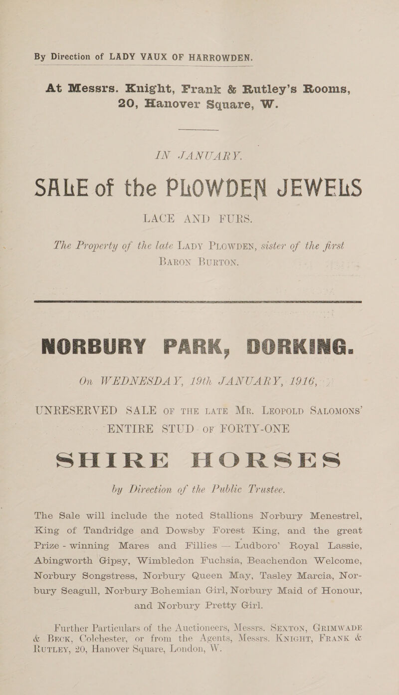 By Direction of LADY YAUX OF HARROWDEN.  At Messrs. Knight, Frank &amp; Rutley’s Rooms, 20, Hanover Square, W. IN JANUARY. SALE of the PLOWDEN JEWELS LACE AND FURS.   NORBURY PARK, DORKING. On WEDNESDAY, 19th JANUARY, 1916, -&lt;; UNRESERVED SALE or THE LATE Mr. LEOPOLD SALOMONS’ “ENTIRE STUD- or FORTY-ONE SHIRE HORSES by Direction of the Public Trustee. The Sale will include the noted Stallions Norbury Menestrel, King of Tandridge and Dowsby Forest King, and the great Prize - winning Mares and Fillies — Ludboro’ Royal Lassie, Abingworth Gipsy, Wimbledon Fuchsia, Beachendon Welcome, Norbury Songstress, Norbury Queen May, Tasley Marcia, Nor- bury Seagull, Norbury Bohemian Girl, Norbury Maid of Honour, and Norbury Pretty Girl. Further Particulars of the Auctioneers, Messrs. Sexton, GRIMWADE &amp; Brox, Colchester, or from the Agents, Messrs. Kniagut, FRANK &amp;