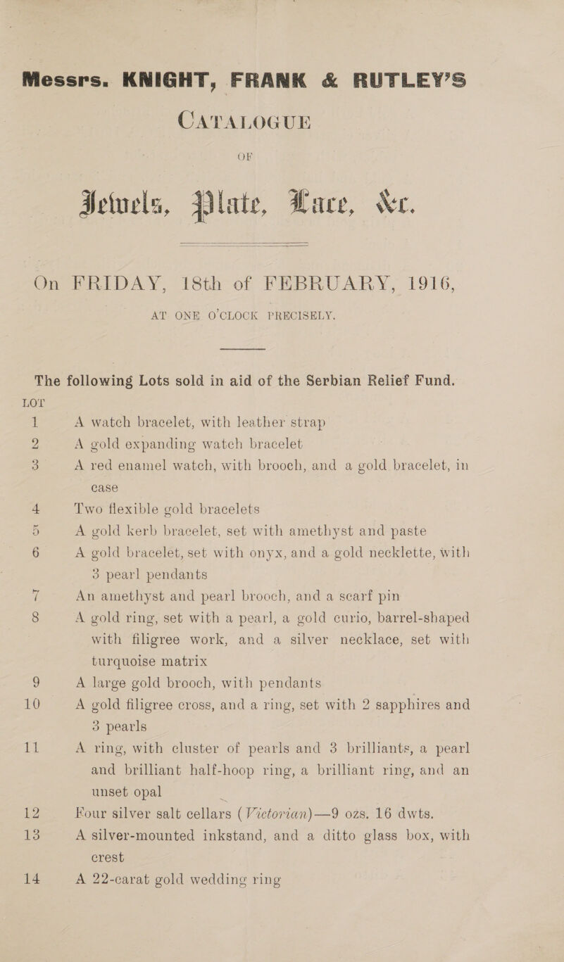 CATALOGUE OF Hetuels, Plate, Wace, Ne.   AT. ONE O'CLOCK PRECISELY. ema A watch bracelet, with leather strap A gold expanding watch bracelet A red enamel watch, with brooch, and a gold bracelet, in case Two flexible gold bracelets A gold kerb bracelet, set with amethyst and paste A gold bracelet, set with onyx, and a gold necklette, with 3 pearl pendants An amethyst and pearl brooch, and a searf pin A gold ring, set with a pearl, a gold curio, barrel-shaped with filigree work, and a silver necklace, set with turquoise matrix A large gold brooch, with pendants A gold filigree cross, and a ring, set with 2 sapphires and 3 pearls A ring, with cluster of pearls and 3 brilliants, a pearl and brilliant half-hoop ring, a brilliant ring, and an unset opal z Four silver salt cellars ( Victorian) —9 ozs. 16 dwts. A silver-mounted inkstand, and a ditto glass box, with crest A 22-carat gold wedding ring