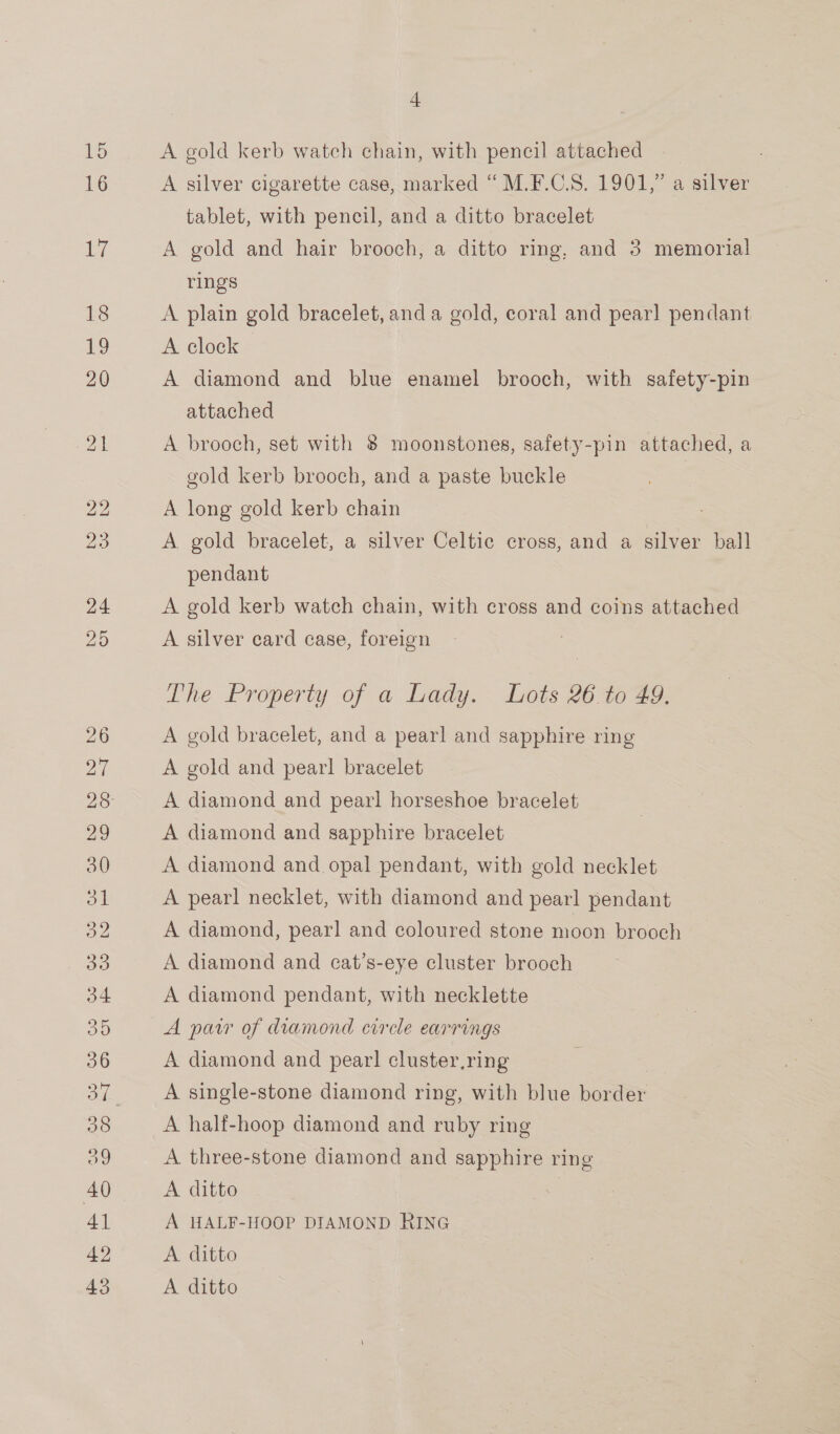 + A gold kerb watch chain, with pencil attached A silver cigarette case, marked “ M.F.C.S. 1901,” a silver tablet, with pencil, and a ditto bracelet A gold and hair brooch, a ditto ring, and 3 memorial rings A plain gold bracelet, and a gold, coral and pear] pendant A clock | A diamond and blue enamel brooch, with safety-pin attached A brooch, set with 8 moonstones, safety-pin attached, a gold kerb brooch, and a paste buckle A long gold kerb chain A gold bracelet, a silver Celtic cross, and a silver ball pendant A gold kerb watch chain, with cross and coins attached A silver card case, foreign The Property of a Lady. Lots 26 to 49. A gold bracelet, and a pearl and sapphire ring A gold and pearl bracelet A diamond and pearl horseshoe bracelet A diamond and sapphire bracelet A diamond and opal pendant, with gold necklet A pearl necklet, with diamond and pearl pendant A diamond, pearl and coloured stone moon brooch A diamond and cat’s-eye cluster brooch A diamond pendant, with necklette A paw of diamond circle earrings A diamond and pear! cluster,ring | A single-stone diamond ring, with blue border A half-hoop diamond and ruby ring A three-stone diamond and sapphire ring A ditto A HALF-HOOP DIAMOND RING — A ditto A ditto
