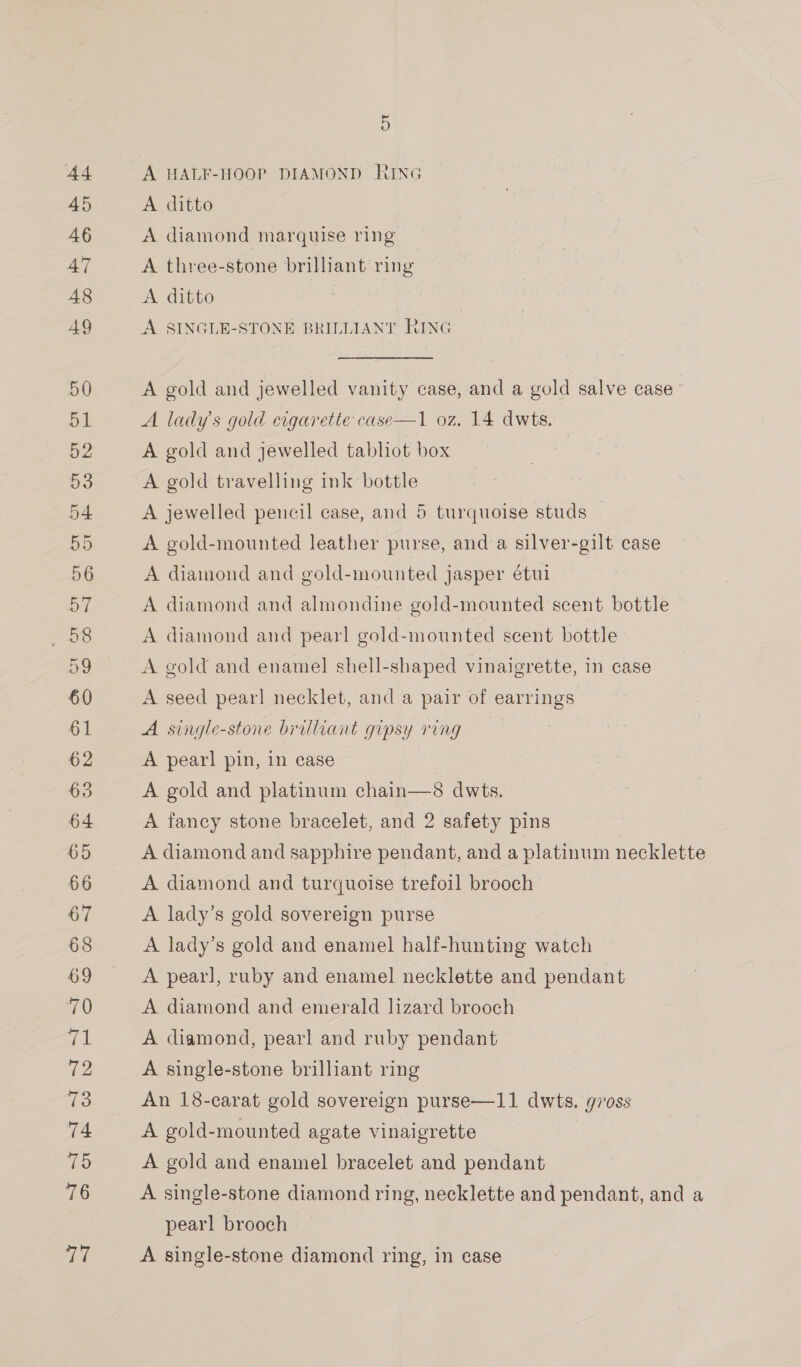 D ad A HALF-HOOP DIAMOND RING 45 A ditto 46 A diamond marquise ring 47 A three-stone brillant ring 48 A ditto 49 A SINGLE-STONE BRILLIANT RING 50 A gold and jewelled vanity case, and a gold salve case’ 51 A lady's gold cigarette case—1 oz. 14 dwts. 52 A gold and jewelled tabliot box 53 A gold travelling ink bottle 54 A jewelled pencil case, and 5 turquoise studs 55 A gold-mounted leather purse, and a silver-gilt case 56 A diamond and gold-mounted jasper étui | BT A diamond and almondine gold-mounted scent bottle , os A diamond and pear! gold-mounted scent bottle 59 &lt;A gold and enamel shell-shaped vinaigrette, in case 60 A seed pearl necklet, and a pair of earrings 61 A single-stone brilliant gipsy ring 62 A pearl pin, in case 63 A gold and platinum chain—8 dwts. 64 A fancy stone bracelet, and 2 safety pins 65 A diamond and sapphire pendant, and a platinum necklette 66 A diamond and turquoise trefoil brooch 67 A lady’s gold sovereign purse 68 A lady’s gold and enamel half-hunting watch 69 A pearl, ruby and enamel necklette and pendant 70 A diamond and emerald lizard brooch fel A diamond, pearl and ruby pendant 72 A single-stone brilliant ring 73 An 18-carat gold sovereign purse—11 dwts. gross 74 A gold-mounted agate vinaigrette | lee A gold and enamel bracelet and pendant 76 A single-stone diamond ring, necklette and pendant, and a pearl brooch ci; A single-stone diamond ring, in case