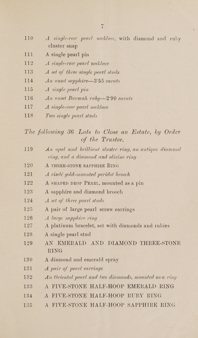 110 EEL 112 113 114 115 LEO Ais 118 by é A single-row pearl necklace, with diamond and ruby cluster snap A single pearl pin A single-row pearl necklace A set of three single pearl studs An unset sapphire—3'55 carats A single pearl prin An unset Burmah ruby—2'90 carats A single-row pearl necklace Two single pearl studs £1? 120 121 122 123 124 5 126 127 128 ges. of the Trustee. An opal and brilliant cluster ring, an antique diamond ring, and a diamond and olivine ring A THREE-STONE SAPPHIRE RING A ciselé gold-mounted peridot brooch A SHAPED DROP PEARL, mounted as a pin A sapphire and diamond brooch A set of three pearl studs A pair of large pearl screw earrings A large sapphire ring A platinum bracelet, set with diamonds and rubies A single pearl stud AN EMERALD AND DIAMOND THREE-STONE RING A diamond and emerald spray A pair of pearl earrings An Oriental pearl and two diamonds, mounted as a ring A FIVE-STONE HALF-HOOP EMERALD RING A FIVE-STONE HALF-HOOP SAPPHIRE RING