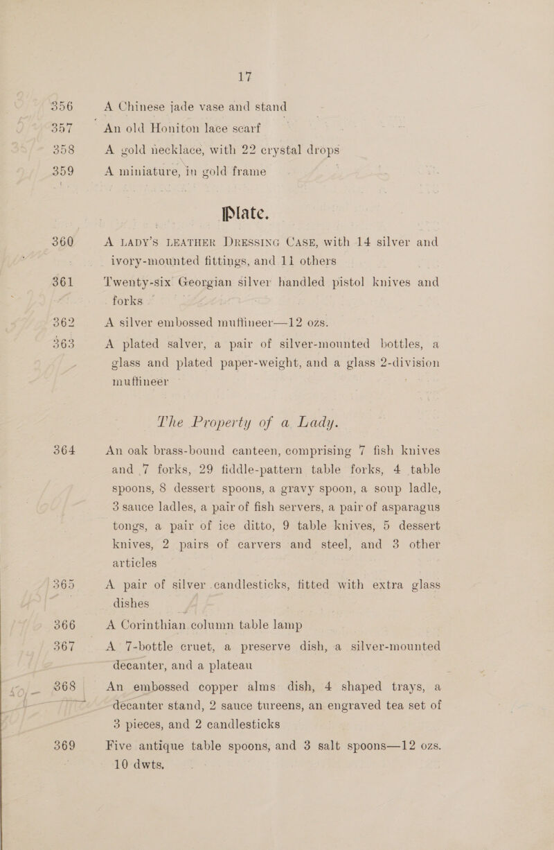 364 Ly A Chinese jade vase and stand A gold necklace, with 22 crystal drops A miniature, in gold frame ‘Plate. A LADY'S LEATHER DRESSING CASE, with 14 silver and Twenty-six Georgian silver handled pistol knives oad forks — A silver embossed muftineer—12 ozs. A plated salver, a pair of silver-mounted bottles, a glass and plated paper-weight, and a glass 2-division muffineer The Property of a Lady. An oak brass-bound canteen, comprising 7 fish knives and .7 forks, 29 fiddle-pattern table forks, 4 table spoons, 8 dessert spoons, a gravy spoon, a soup ladle, 3 sauce ladles, a pair of fish servers, a pair of asparagus tongs, a pair of ice ditto, 9 table knives, 5 dessert knives, 2 pairs of carvers and steel, and 3 other articles A pair of silver candlesticks, fitted with extra glass dishes Be Corinthian. column table lamp A 7-bottle cruet, a preserve dish, a silver- oar “decanter, and a plateau An embossed copper alms dish, 4 shaped trays, a decanter stand, 2 sauce tureens, an engraved tea set of 3 pieces, and 2 candlesticks Five antique table spoons, and 3 salt spoons—12 ozs.