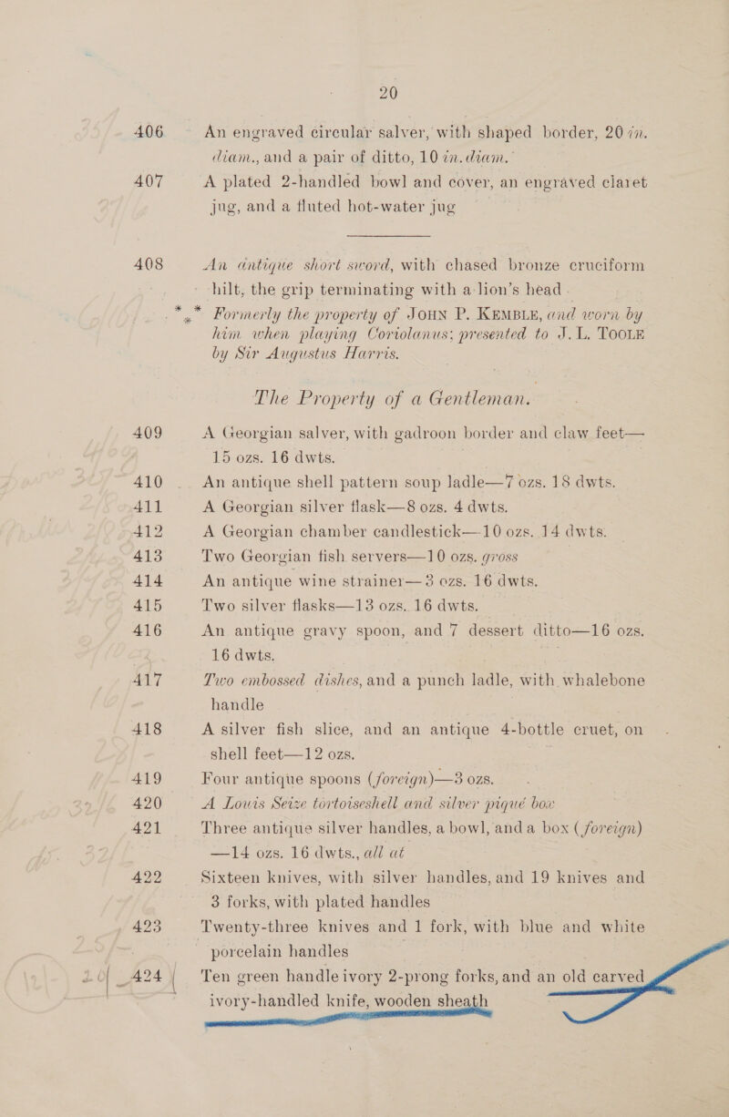 406 407 408 409 410 411 412 413 414 415 416 417 418 419 420 421 422 . 425 20 An engraved circular salver, with shaped border, 20 7n. diam., and a pair of ditto, 10 7. dian. A plated 2-handled bow] and cover, an engraved claret jug, and a fluted hot-water jug  An antique short sword, with chased bronze cruciform hilt, the grip terminating with a-lion’s head. * Formerly the property of Joun P. KeMBLy, and worn by him when playing Coriolanus; presented to J. L. TOOLE by Sir Augustus Harris. The Property of a Gentleman. |  A Georgian salver, with gadroon border and ele 15 ozs. 16 dwts. An antique shell pattern soup ladle—7 ozs. 18 dwts. A Georgian silver flask—8 ozs. 4 dwts. A Georgian chamber candlestick —10 ozs. 14 dwts. Two Georgian fish servers—10 ozs. goss | An antique wine strainer— 3 ozs. 16 dwts. Two silver flasks—13 ozs. 16 dwts. eS An antique gravy spoon, and 7 dessert ditto—16 OZS. 16 dwts. re Two embossed dishes, and a punch ladle, with whalebone handle ) A silver fish slice, and an antique 4 pore cruet, on shell feet—12 ozs. Four antique spoons (foreign) —3 ozs. A Louis Seize tortoiseshell and silver prgué box Three antique silver handles, a bowl, and a box ( He ergn) —14 ozs. 16 dwts., all at Sixteen knives, with silver handles, and 19 knives and 3 forks, with plated handles | | | Twenty-three knives and 1 fork, with blue and white porcelain handles + Ten green handle ivory 2-prong forks, and an old carved   ivory-handled knife, wooden sheath   