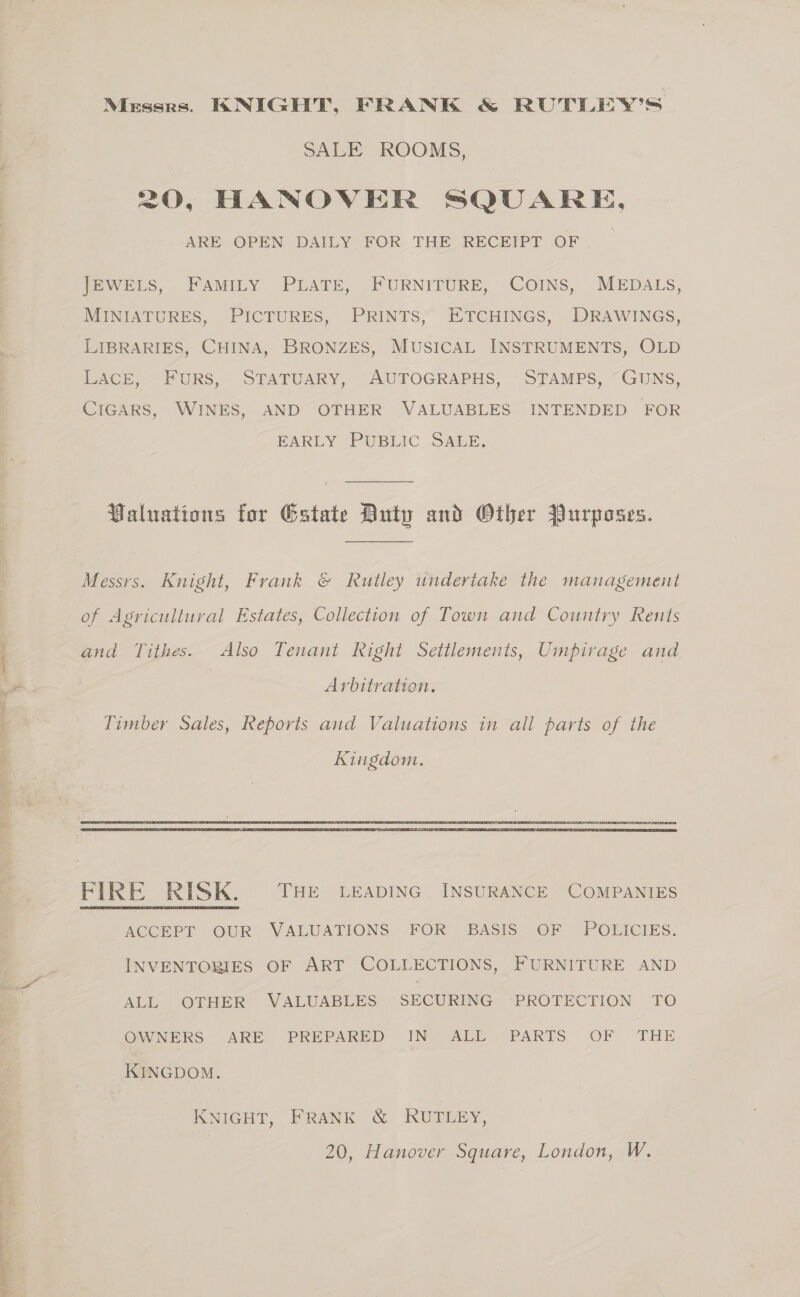 2 oe alas Cala aa “: A a ~ = t SALE ROOMS, ARE OPEN DAILY FOR THE RECEIPT OF . JEWELS, FAMILY PLATE, FURNITURE, COINS, MEDALS, MINIATURES, PICTURES, PRINTS, ETCHINGS, DRAWINGS, LIBRARIES, CHINA, BRONZES, MUSICAL INSTRUMENTS, OLD LACE, FURS, STATUARY, AUTOGRAPHS, STAMPS, GUNS, CIGARS, WINES, AND OTHER VALUABLES INTENDED FOR EARLY —PUBLIC. SALE, Valuations for Gstate Duty and Other Purposes. Messrs. Knight, Frank &amp; Rutley undertake the management of Agricultural Estates, Collection of Town and Country Rents and Tithes. Also Tenant kight Settlements, Umpirage and | Arbitration. Timber Sales, Reports and Valuations in all parts of the Kingdom.  AGCEPT OUR VALUATIONS. FOR -BASIS? OF POLICIES. INVENTORIES OF ART COLLECTIONS, FURNITURE AND ALL OTHER VALUABLES SECURING ‘PROTECTION TO OWNERS ARE PREPARED IN ALL PARTS OF THE KINGDOM. KNIGHT, FRANK &amp; RUTLEY,