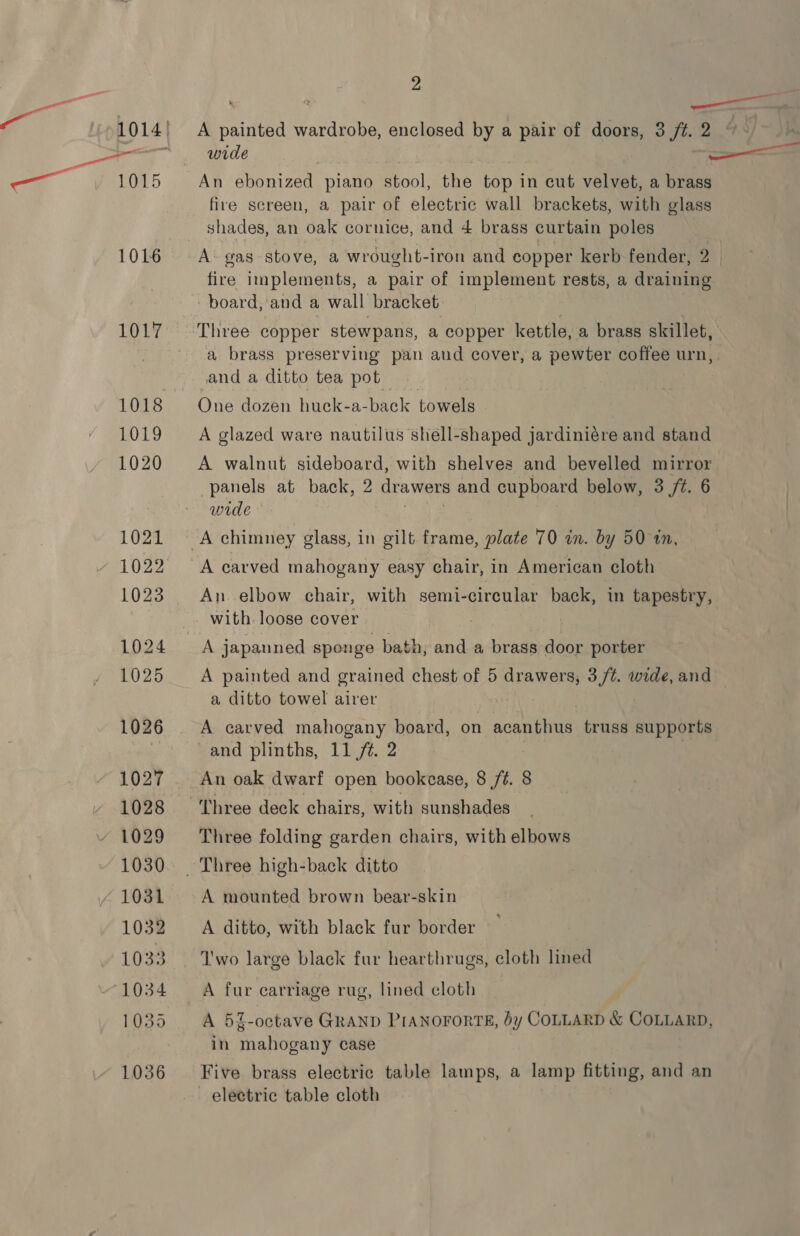 A painted wardrobe, enclosed by a pair of doors, 3 ft. 2 “ wide . An ebonized piano stool, the top in cut velvet, a brass fire screen, a pair of electric wall brackets, with glass shades, an oak cornice, and 4 brass curtain poles A- gas stove, a wrought-iron and copper kerb fender, 2 4 fire implements, a pair of implement rests, a draining board, and a wall bracket a brass preserving pan and cover, a pewter coffee urn, and a ditto tea pot One dozen huck-a-back towels A glazed ware nautilus shell-shaped jardiniére and stand A walnut sideboard, with shelves and bevelled mirror panels at back, 2 drawers and cupboard below, 3 /t. 6 wide A carved mahogany easy chair, in American cloth An. elbow chair, with semi- -circular back, in tapestry, with. loose cover A painted and grained chest of 5 drawers, 3/¢. wide, and — a ditto towel airer A carved mahogany board, on acanthus truss supports and plinths, 11 /t. 2 | An oak dwarf open bookcase, 8 /é. 8 Three deck chairs, with sunshades Three folding garden chairs, with elbows A mounted brown bear-skin A ditto, with black fur border I'wo large black fur hearthrugs, cloth lined A fur carriage rug, lined cloth A 5Z-octave GRAND PIANOFORTE, by COLLARD &amp; COLLARD, in mahogany case Five brass electric table lamps, a lamp fitting, and an electric table cloth
