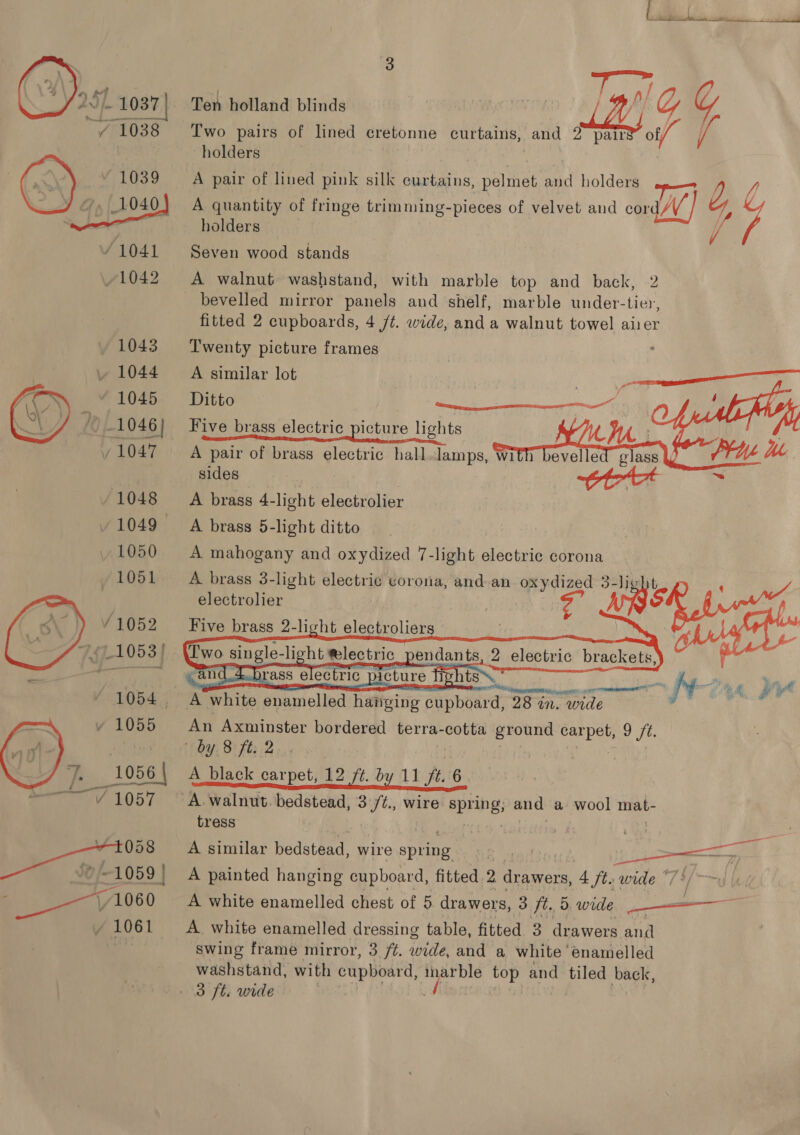  Af Pa 7 er Ten holland blinds | ; Ny Y G Two pairs of lined cretonne curtains, and 2° pairs of/ / holders A pair of lined pink silk curtains, pelmet and holders —— A quantity of fringe trimming-pieces of velvet and cord/V Z, C holders // Seven wood stands bevelled mirror panels and shelf, marble under-tier, fitted 2 cupboards, 4 /t. wide, and a walnut towel airer Twenty picture frames A similar lot Ge eo Five brass electric picture lights A pair of brass electric hall.lamps, with sides tot s A brass 4-light electrolier A brass 5-light ditto A mahogany and oxydized 7-light electric corona A brass 3-light electric vorona, and an oxydized 3-hig ; electrolier + rca Five brass 2-light electroliers : x a i — i     2 electric br ackets,     A*white enamelled hatiging aaDbeaTa 28 in. Tle An Axminster bordered terra-cotta ground eaeb 9 ft. | by 8 ft: 2 A black carpet, 12 ft. by 11 ft. 6 A walnut. bedstead, 3 /t., wire 6 oad and a wool mat- tress A similar bedstead, wire spring | fe Le A painted hanging cupboard, fitted 2 drawers, A fte wide */ A white enamelled chest of 5 drawers, 3 ft. 5. wide a A white enamelled dressing table, fitted 3 drawers and swing frame mirror, 3 /¢. ‘pide, and a white enamelled washstand, with cupboard, inarble hae and tiled back, 3 ft. wide A