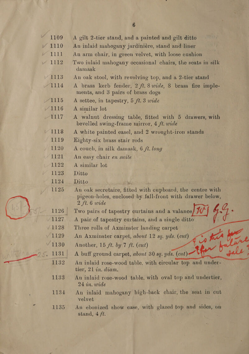 \ 1109 1110 Lig 1112 1113 1114 1115 1116 ip Res 1118 LINCS 1120 1121 1122 1123 i124 1127 1128 1129 1130 1133 1134 1135 6 A gilt 2-tier stand, and a painted and gilt ditto An inlaid mahogany jardiniére, stand and liner An arm chair, in green velvet, with loose cushion Two inlaid mahogany occasional chairs, the seats in silk damask An oak stool, with revolving top, and a 2-tier stand A brass kerb fender, 2 /¢. 8 wide, 8 brass fire imple- ments, and 3 pairs of brass dogs A settee, in tapestry, 5 ft. 3 wide A similar lot A waltut dressing table, fitted with 5 drawers, with bevelled swing-frame mirror, 4 /t. wide A white painted easel, and 2 wrought-iron stands HKighty-six brass stair rods A couch, in silk damask, 6 /¢. long An easy chair en suite A similar lot Ditto Ditto An oak secretaire, fitted with ome the centre with pigeon-holes, enclosed by fall-front with drawer below, 2 ft. 6 wide T'wo pairs of tapestry curtains and a valance Vi eo A pair of tapestry curtains, and a single ditto    Three rolls of Axminster landing carpet An Axminster carpet, about 12 sq. yds, ot Another, 15 ft. by 7 ft. (cut) A buff ground carpet, about 30 sq. yds. An inlaid rose-wood table, with circular top and under- tier, 21 in. diam. An inlaid rose-wood table, with oval top and undertier, 24 in. wide An inlaid mahogany high-back chair, the seat in cut velvet An ebonized show case, with glazed top ane sides, on