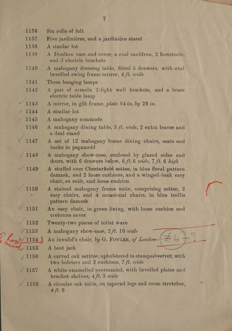 Six rolls of felt , Five jardiniéres, and a jardiniére stand A similar lot A Doulton vase and cover, a coal cauldron, 2 footstools, and 3 electric brackets A mahogany dressing table, fitted 5 drawers, with oval bevelled swing frame mirror, 4/¢. wide Three hanging lamps A pair of ormolu electric table lamp 2-light wall brackets, and a brass A mirror, in gilt frame, plate 84n. by 28 in. A similar lot A mahogany dining table, 5 /¢. wide, 2 extra leaves and a deal stand A set of 12 mahogany frame dining chairs, seats and backs in pegamoid A mahogany show-case, enclosed by glazed sides and doors, with 6 drawers below, 6 /t.6 wide, 7 ft. 6 high A stuffed over Chesterfield settee, in blue floral pattern damask, and 2 loose cushions, and a winged-back easy chair, en suite, and loose cusnion | A stained mahogany frame suite, comprising settee, 2 easy chairs, and 4 occasional chairs, in blue trellis pattern damask An easy chair, in green lining, with loose cushion and cretonne cover Twenty-two pieces of toilet ware A mahogany show-case, 2 /¢. 10 wide * f A boot jack — A carved oak setttee, upholstered in Al ee with two bolsters and 2 cushions, 7 ft. wide A white enamelled overmantel, with bevelled plates and bracket shelves, 4,/¢. 3 wide A circular oak table, on tapered legs and cross stretcher,