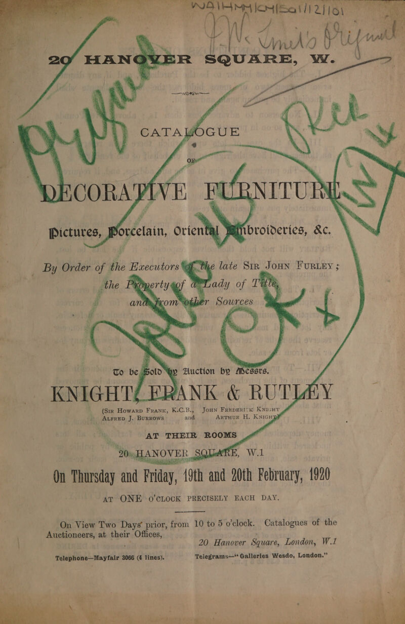  _ KNIGHT/ FRANK &amp; RUTLAY (Str Howarp Frank, K.C.B., JOHN FREDERICK KNIGHT - ALFRED J. BURROWS aril ArTuuR H. KNIGHR AT THEIR ROOMS “Som, HANOVER SQUARE, W.1 On Thursday and Friday, 19th and 20th February, 1920 AT ONE o’CcLOCK PRECISELY EACH DAY.  On View Two Days’ prior, from 10 to 5 o'clock. Catalogues of the Auctioneers, at their Offices, va 20 Hanover Square, London, W.1 Telephone—Mayfair 3066 ( lines). Telegrams—* Galleries Wesdo, London.”  