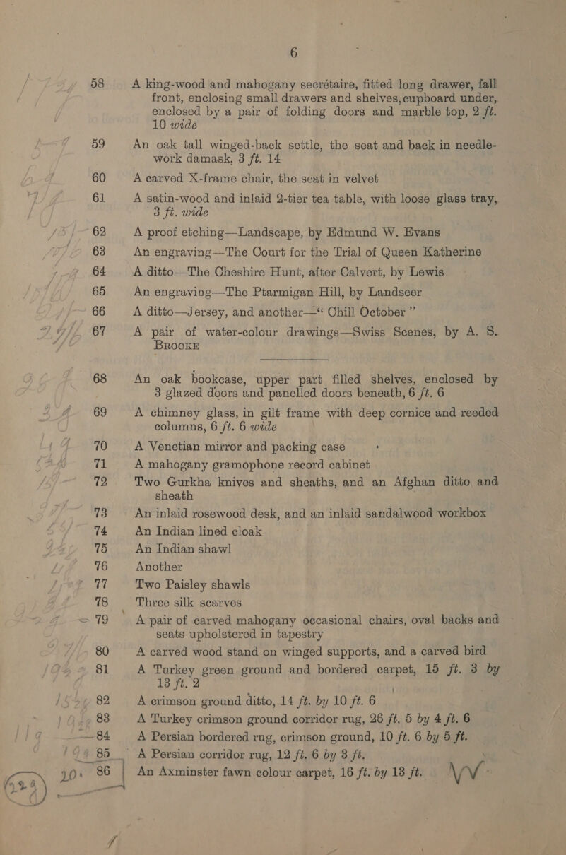  58 6 A king-wood and mahogany secrétaire, fitted long drawer, fall front, enclosing small drawers and shelves, cupboard under, enclosed by a pair of folding doors and marble top, 2 ft. An oak tall winged-back settle, the seat and back in needle- work damask, 3 ft. 14 A carved X-frame chair, the seat in velvet A satin-wood and inlaid 2-tier tea table, with loose glass tray, A proof etching—Landscape, by Edmund W. Evans An engraving——-The Court for the Trial of Queen Katherine A ditto—The Cheshire Hunt, after Calvert, by Lewis An engraving—The Ptarmigan Hill, by Landseer A ditto—Jersey, and another—“ Chill October ” A pair of water-colour drawings—Swiss Scenes, by A. S. BRookE  An oak bookcase, upper part filled shelves, enclosed by 3 glazed doors and panelled doors beneath, 6 ft. 6 A chimney glass, in gilt frame with deep cornice and reeded columns, 6 ft. 6 wide A Venetian mirror and packing case A mahogany gramophone record cabinet Two Gurkha knives and sheaths, and an Afghan ditto, and: sheath An inlaid rosewood desk, and an inlaid sandalwood workbox An Indian lined cloak An Indian shaw! Another Two Paisley shawls Three silk scarves A pair of carved mahogany occasional chairs, oval backs and seats upholstered in tapestry A carved wood stand on winged supports, and a carved bird A Turkey green ground and bordered carpet, 15 ft. 3 by 13 ft. 2 A erimson ground ditto, 14 ft. by 10 ft. 6 A Turkey crimson ground corridor rug, 26 ft. 5 by 4 ft. 6 A Persian bordered rug, crimson ground, 10 ft. 6 by 5 ft.