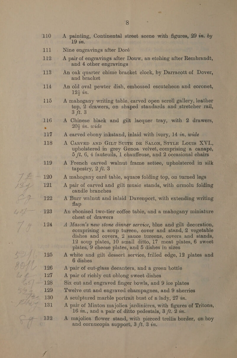 is 112 113 114 8 19 an. Nine engravings after Doré A pair of engravings after Douw, an etching after Rembrandt, and 4 other engravings An oak quarter chime bracket clock, by Darracott of Dover, and bracket | An old oval pewter dish, embossed escutcheon and coronet, 124 on. A mahogany writing table, carved open scroll gallery, leather top, 2 drawers, on shaped standards and stretcher rail, 3 ft. 3 A Chinese black and gilt lacquer tray, with 2 drawers, 203 im. wide . A carved ebony inkstand, inlaid with ivory, 14 in. wide A CARVED AND GILT SUITE DE SALON, StytE Louis XVL., upholstered in grey Genoa velvet, comprising a canapé, d ft. 6, 4 fauteuils, 1 chauffeuse, and 2 occasional chairs A French carved walnut frame settee, upholstered in silk tapestry, 2 ft. 3 A mahogany card table, square folding top, on turned legs A pair of carved and gilt music stands, with ormolu folding candle branches A Burr walnut and inlaid Davenport, with extending writing flap An ebonised two-tier coffee table, and a mahogany miniature chest of drawers A Mason’s new stone dinner service, blue and gilt decoration, comprising a soup tureen, cover and stand, 2 vegetable dishes and covers, 2 sauce tureens, covers and stands, 12 soup plates, 10 small ditto, 17 meat plates, 6 sweet plates, 9 cheese plates, and 5 dishes in sizes : A white and gilt dessert service, frilled edge, 12 plates and 6 dishes A pair of cut-glass decanters, and a green bottle A pair of richly cut oblong sweet dishes Six cut and engraved finger bowls, and 9 ice plates Twelve cut and engraved champagnes, and 9 sherries A sculptured marble portrait bust of a lady, 27 a. A pair of Minton majolica jardiniéres, with figures of Tritons, 16 wm., and a pair of ditto pedestals, 3 ft. 2 in. A majolica flower stand, with pierced trellis border, on boy and cornucopia support, 3 /t. 3 in.