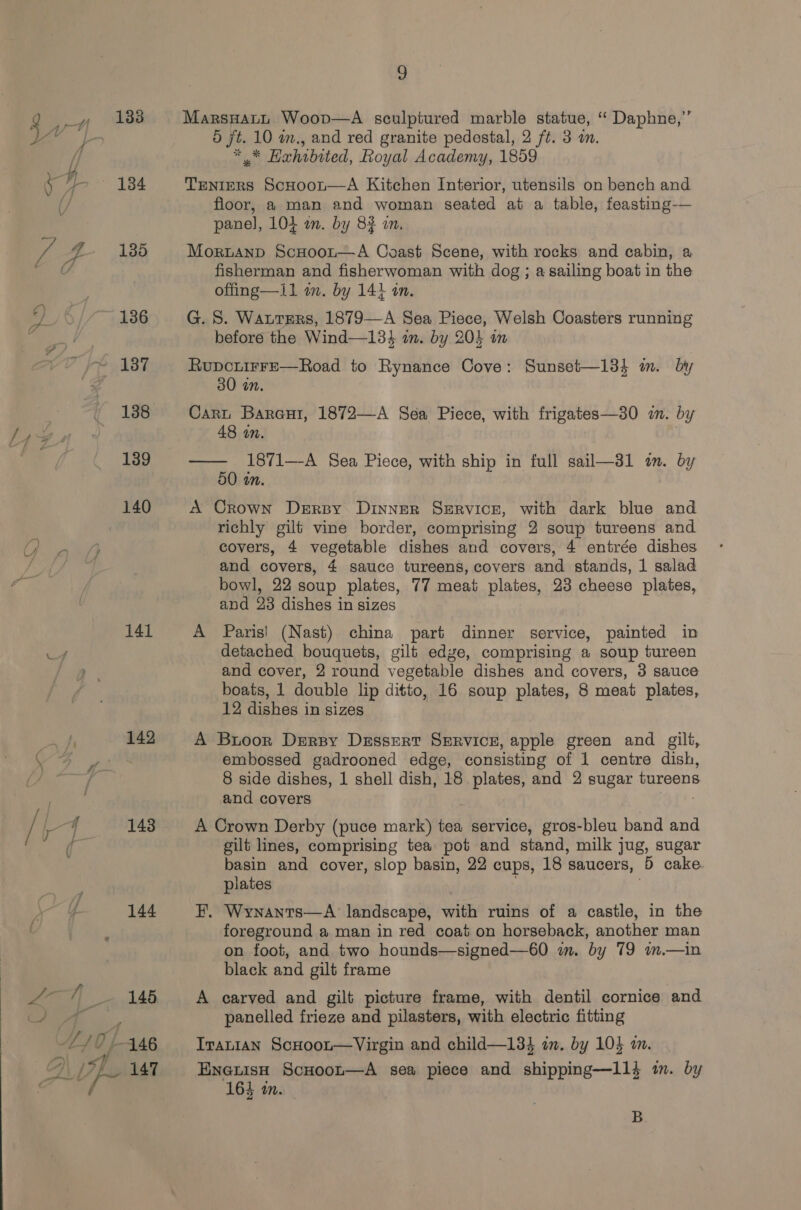  133 136 nf 137 138 139 140 141 144 9 MarsHatL Woov—A sculptured marble statue, “ Daphne,” 5 jt. 10 im., and red granite pedestal, 2 ft. 3 i. ** Hahibited, Royal Academy, 1859 TENIERS ScHooL—A Kitchen Interior, utensils on bench and floor, a man and woman seated at a table, feasting-— pane], 104 an. by 83 an. offing—1il am. by 14} in. G. S. Watters, 1879—A Sea Piece, Welsh Coasters running before the Wind—134 in. by 204 in RupcuirFe—Road to Rynance Cove: Sunset—134 m. by 30 in. Cart Bareur, 1872—A Sea Piece, with frigates—30 zn. by 48 an. —— 1871—A Sea Piece, with ship in full sail—31 in. by 50 in. A Crown Derby. Dinner Service, with dark blue and richly gilt vine border, comprising 2 soup tureens and covers, 4 vegetable dishes and covers, 4 entrée dishes and covers, 4 sauce tureens, covers and stands, 1 salad bowl, 22 soup plates, 77 meat plates, 23 cheese plates, and 23 dishes in sizes A Paris! (Nast) china part dinner service, painted in detached bouquets, gilt edge, comprising a soup tureen and cover, 2 round vegetable dishes and covers, 3 sauce boats, 1 double lip ditto, 16 soup plates, 8 meat plates, 12 dishes in sizes A Buoor Drersy Dissert Servicer, apple green and gilt, embossed gadrooned edge, consisting of 1 centre dish, 8 side dishes, 1 shell dish, 18 plates, and 2 sugar tureens and covers A Crown Derby (puce mark) tea service, gros-bleu band and gilt lines, comprising tea. pot and stand, milk jug, sugar basin and cover, slop basin, 22 cups, 18 saucers, ‘5 cake plates F. Wynants—A landscape, with ruins of a castle, in the foreground a man in red coat on horseback, another man on foot, and two hounds—signed—60 im. by 79 im.—in black and gilt frame A carved and gilt picture frame, with dentil cornice and panelled frieze and pilasters, with electric fitting Iranian ScHoot—Virgin and child—134 an. by 104 am. EnetisHh ScHoor—A sea piece and shipping—11} im. by 164 in. B