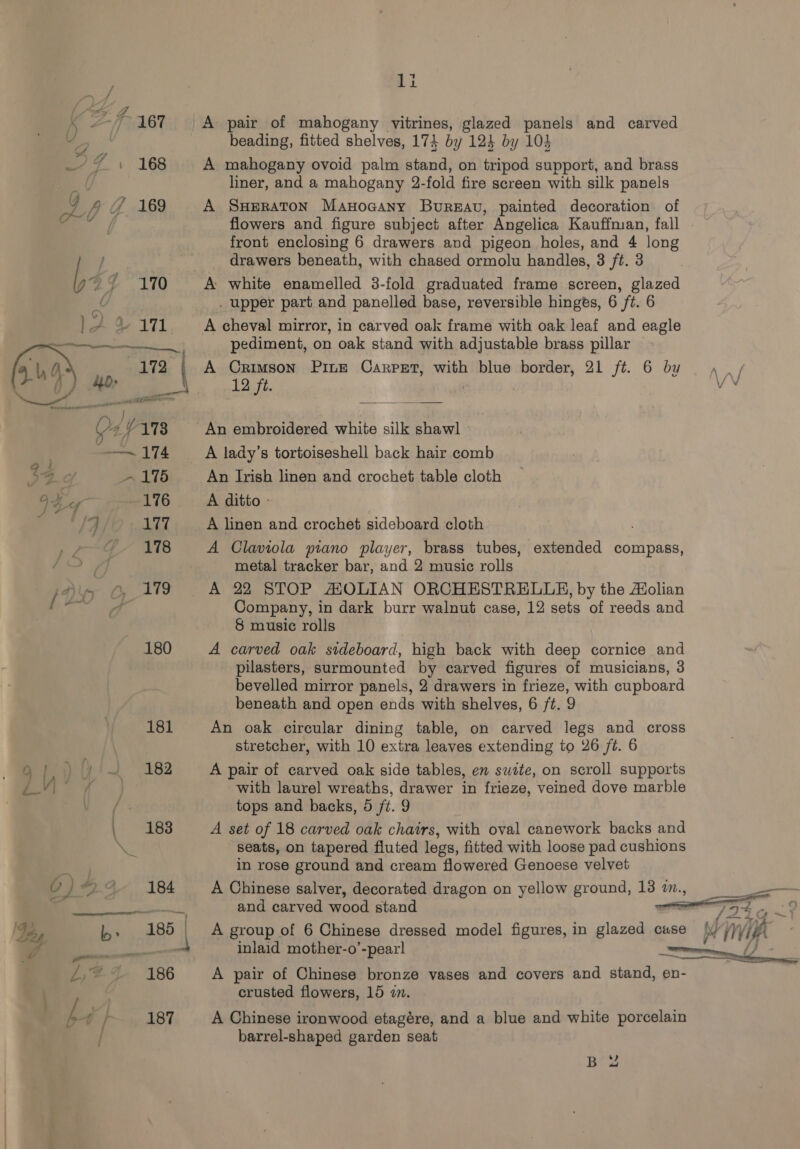 pe  : a cua nsa RE } ly D+ VAT | e174 ie D175 Ifa 116 eet 177 178 . - | 1i A pair of mahogany vitrines, glazed panels and carved beading, fitted shelves, 174 by 124 by 103 A mahogany ovoid palm stand, on tripod support, and brass liner, and a mahogany 2-fold fire screen with silk panels A SHERATON Manoaany Bureau, painted decoration of front enclosing 6 drawers avd pigeon holes, and 4 long drawers beneath, with chased ormolu handles, 3 ft. 3 A white enamelled 3-fold graduated frame screen, glazed . upper part and panelled base, reversible hinges, 6 ft. 6 A cheval mirror, in carved oak frame with oak leaf and eagle pediment, on oak stand with adjustable brass pillar A Crimson Pine Carpet, with blue border, 21 ft. 6 by 12 ft. A lady’s tortoiseshell back hair comb An Irish linen and crochet table cloth A ditto - A linen and crochet sideboard cloth A Claviola piano player, brass tubes, extended compass, metal tracker bar, and 2 music rolls A 22 STOP MHOLIAN ORCHESTRELLE, by the A#olian Company, in dark burr walnut case, 12 sets of reeds and 8 music rolls A carved oak sideboard, high back with deep cornice and pilasters, surmounted by carved figures of musicians, 3 bevelled mirror panels, 2 drawers in frieze, with cupboard beneath and open ends with shelves, 6 ft. 9 An oak circular dining table, on carved legs and cross stretcher, with 10 extra leaves extending to 26 ft. 6 A pair of carved oak side tables, en sutte, on scroll supports with laurel wreaths, drawer in frieze, veined dove marble tops and backs, 5 /t. 9 A set of 18 carved oak chairs, with oval canework backs and seats, on tapered fluted legs, fitted with loose pad cushions in rose ground and cream flowered Genoese velvet A Chinese salver, decorated dragon on yellow ground, 13 2., and carved wood stand A group of 6 Chinese dressed model figures, in glazed cause inlaid mother-o’-pearl A pair of Chinese bronze vases and covers and stand, en- crusted flowers, 15 2. A Chinese ironwood etagére, and a blue and white porcelain barrel-shaped garden seat B 2
