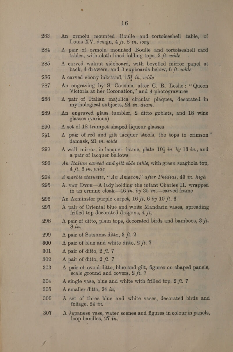 16 An ormolu mounted Boulle and tortoiseshell table, of Louis XV. design, 4 ft. 8 an. long A pair of ormolu mounted Boulle and tortoiseshell card tables, with cloth lined folding tops, 3 ft. wade A carved ‘walnut sideboard, with bevelled mirror panel at back, 4 drawers, and 3 cupboards below, 6 ft. wide A carved ebony inkstand, 154 in. wide An engraving by 8. Cousins, after C. R. resis “‘ Queen Victoria at her Coronation,” and 4 photogravures A pair of Italian majolica circular plaques, decorated in mythological subjects, 24 am. diam. An engraved glass tumbler, 2 ditto goblets, and 18 wine glasses (various) A set of 12 trumpet shaped liqueur glasses A pair of red and gilt lacquer stools, the tops in crimson ~ damask, 21 22. wide A wall mirror, in lacquer frame, plate 104 in. by 13 a., and a pair of lacquer bellows An Italian carved and gilt side table, with green scagliola top, 4 ft. 6 in. wide A marble statuette, “An Amazon,” after Phidias, 43 in. high A. vAN Dycx—A lady holding the infant Charles II. wrapped in an ermine cloak—46 in. by 85 am.—carved frame An Axminster purple carpet, 16 ft. 6 by 10 ft. 6 A pair of Oriental blue and white Mandarin vases, spreading frilled top decorated dragons, 4 fé. 8 on. A pair of Satsuma ditto, 3 ft. 2 A pair of blue and white ditto, 2 ft. 7 A pair of ditto, 2 ft. 7 A pair of ditto, 2 ft. 7 A pair of ovoid ditto, blue and gilt, figures on shaped panels, scale ground and covers, 2 ft. 7 A single vase, blue and white with frilled top, 2 ft. 7 A smaller ditto, 24 om, A set of three blue and white vases, decorated birds and foliage, 24 an. A Japanese vase, water scenes and figures in colour in panels, loop handles, 27 4#n.