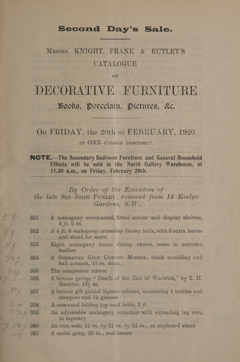 Second Day’s Sale. CATALOGUE OF Hooks, Porcelain, Pictures, &amp;c.   AT ONE o’cLOCK PRECISELY.  Effects will be sold in the North Gallery Warehouse, at 11.30 a.m., on Friday, February 20th.  By Order of the Executors of 301 302 303 304 300 306 307 308 360 361 Gardens, S.W. A mahogany overmantel, fitted mirror and display shelves, 4 ft. 6 am. A 4 ft. 6 mahogany extending dining table, with 6 extra leaves and stand for same Hight mahogany frame dining chairs, seats in morocco leather A Smeraton Gint Convex Mrrror, -black moulding and ball mounts, 33 a. dian. The companion mirror A bronze group, ‘ Death of the Karl of Warwick,” by T. H. Gechter, 134 an. A bronze gilt glazed liqueur cabinet, containing 4 bottles and stoppers and 11 glasses A rosewood folding top card table, 3 ft. An adjustable mabogany armchair with extending leg rest, in tapestry An iron safe, 21 in. by 21 im. by 24 m., on eupboard stand A metal gong, 26 27., and beater