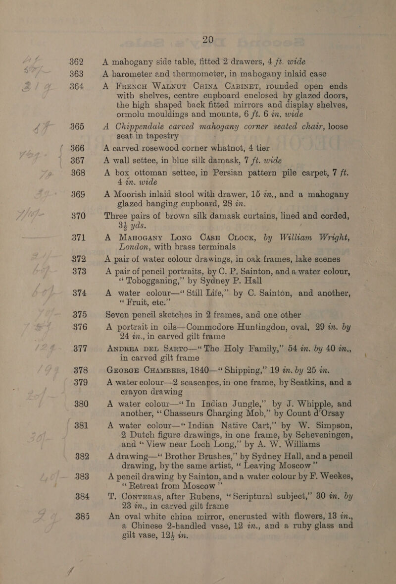 362 364 20 A mahogany side table, fitted 2 drawers, 4 ft. wide A barometer and thermometer, in mahogany inlaid case A French Watnut CHINA CABINET, rounded open ends with shelves, centre cupboard enclosed by glazed doors, the high shaped back fitted mirrors and display shelves, ormolu mouldings and mounts, 6 ft. 6 in. wide A Chippendale carved manga y corner seated chavr, loose seat in tapestry A carved rosewood corner whatnot, 4 tier A wall settee, in blue silk damask, 7 ft. wide A box ottoman settee, in Persian pattern pile carpet, 7 ft. 4 in. wide A Moorish inlaid stool with drawer, 15 am., and a mahogany glazed hanging cupboard, 28 7. Three pairs of brown silk damask curtains, eg ak and corded, 34 yds. A Masoaany Lone Case Curoox, by Wallkam Wright, London, with brass terminals A pair of water colour drawings, in oak frames, lake scenes A pair of pencil portraits, by C. P. Sainton, and a water colour, ‘ Tobogganing,” by Sydney P. Hall A water colour—‘ Still Life,” by C. Sainton, and another, “Fruit, ete.” Seven pencil sketches in 2 frames, and one other A portrait in oils—Commodore Huntingdon, oval, 29 in. by 24 a., in carved gilt frame ANDREA DEL Sarto—“The Holy Family,” 54 in. by 40 a., in carved gilt frame GrorGE CHAMBERS, 1840—“ Shipping,” 19 a. by 25 in. A water colour—2 seascapes, in one frame, by Seatkins, and a crayon drawing A water colour—‘‘In Indian Jungle,’ by J. Whipple, and another, ‘‘ Chasseurs Charging Mob,” by Count d’Orsay A water colour—‘ Indian Native Cart,’ by W. Simpson, 2 Dutch figure drawings, in one frame, by Scheveningen, and “‘ View near Loch Long,” by A. W. Williams A drawing—* Brother Brushes,’ by Sydney Hall, anda pencil drawing, by the same artist, “‘ Leaving Moscow ” A pencil drawing by Sainton, and a water colour by F. Weekes, ‘‘ Retreat from Moscow ” T. Contreras, after Rubens, “Scriptural subject,” 30 im. by 23 m., in carved gilt frame An oval white china mirror, encrusted with flowers, 13 2., a Chinese 2-handled vase, 12 im., and a ruby glass and gilt vase, 123 an.