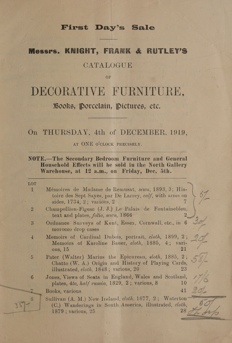 First Day’s Sale Messrs. KNIGHT, FRANK &amp; RUTLEY’S CATALOGUE OF DECORATIVE FURNITURE. Books, Porcelain, Pictures, ete.  On THURSDAY, 4th of DECEMBER, 1919, AT ONE O’CLOCK PRECISELY.  NOTE.—The Secondary Bedroom Furniture and General Household Effects will be sold in the North Gallery Warehouse, at 12 a.m., on Friday, Dee. 5th. LOT : 1 Mémoires de Madame de Remusat, sewn, 1893, 3; His- toire des Sept Sayes, par De Larrey, ca//, with arms on aff sides, 1734, 2; various, 2 re | 2 Champollion-Figeac (J. J.) Le Palais de Fontainebleu, text and plates, folio, sewn, 1866 a 3 Ordnanee Surveys of Kent, Essex, Cornwall, etc., in 6 moroceo drop cases 4 Memoirs of Cardinal Dubois, portrait, cloth, 1899, 2; © A Memoirs of Karoline Bauer, cloth, Boo: 4; vari- ous, 15 21 5 Pater (Walter) Marius the pete othe 1830. 2:; Chatto (W. A.) Origin and History of Playing Cards, illustrated, cloth, 1848; various, 20 23 6 Jones, Views of Seats in England, Wales and Scotland, ~” plates, 4to, half russia, 1829, 25. various, 8 10 Books, various 41 Sullivan (A. M.) New Ireland, cloth, 1877, 2; Waterton-™ (C.) Wanderings in South America, illustrated, cloth, 1879 ; various, 25    