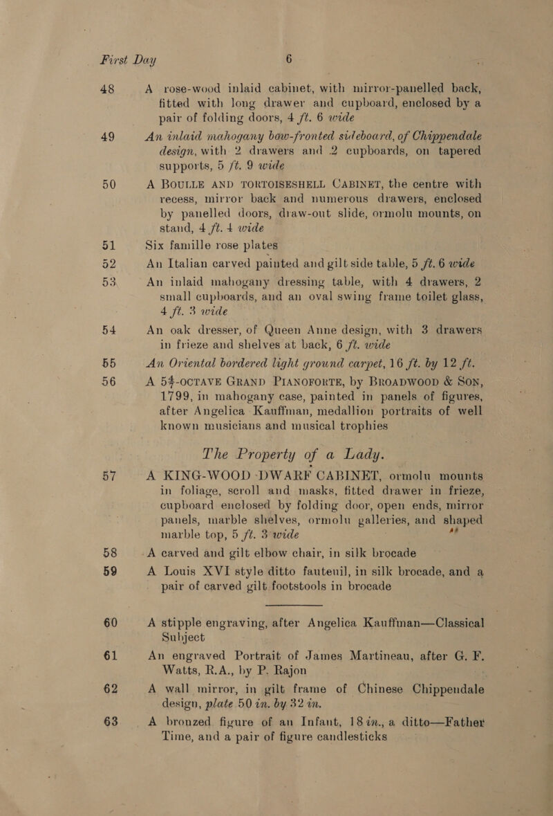 48 49 50 51 52 a 54 55 56 57 58 59 60 61 62 63 A rose-wood inlaid cabinet, with mirror-panelled back, fitted with long drawer and cupboard, enclosed by a pair of folding doors, 4 /t. 6 wide An inlaid mahogany bow-fronted sideboard, of Chippendale design, with 2 drawers and 2 cupboards, on tapered supports, 5 /t. 9 wide A BOULLE AND TORTOISESHELL CABINET, the centre with recess, mirror back and numerous drawers, enclosed by panelled doors, draw-out slide, ormolu mounts, on stand, 4 /¢. 4 wide Six famille rose plates An Italian carved painted and gilt side table, 5 /¢. 6 wide An inlaid mahogany dressing table, with 4 drawers, 2 small cupboards, and an oval swing frame toilet glass, 4 ft. 3 wide An oak dresser, of Queen Anne design, with 3 drawers in frieze and shelves at back, 6 /¢. wide An Oriental bordered light ground carpet, 16 ft. by 12 ft. A 5#-OCTAVE GRAND PIANOFORTE, by Broapwoop &amp; Son, 1799, in mahogany case, painted in panels of figures, after Angelica Kauffman, medallion portraits of well known musicians and musical trophies The Property of a Lady. A KING-WOOD -DWARF CABINET, ormolu mounts in foliage, scroll and masks, fitted drawer in frieze, cupboard enclosed by folding door, open ends, mirror panels, marble shelves, ormolu galleries, and shaped marble top, 5 ft. 3 wide A carved and gilt elbow chair, in silk brocade A Louis XVI style ditto fautenil, in silk brocade, and a pair of carved gilt footstools in brocade A stipple engraving, after Angelica Kauffman—Classical Subject An engraved Portrait of James Martineau, after G. F. Watts, R.A., by P. Rajon A wall mirror, in gilt frame of Chinese Chippendale design, plate 50 in, by. 32 in. Time, and a pair of figure candlesticks