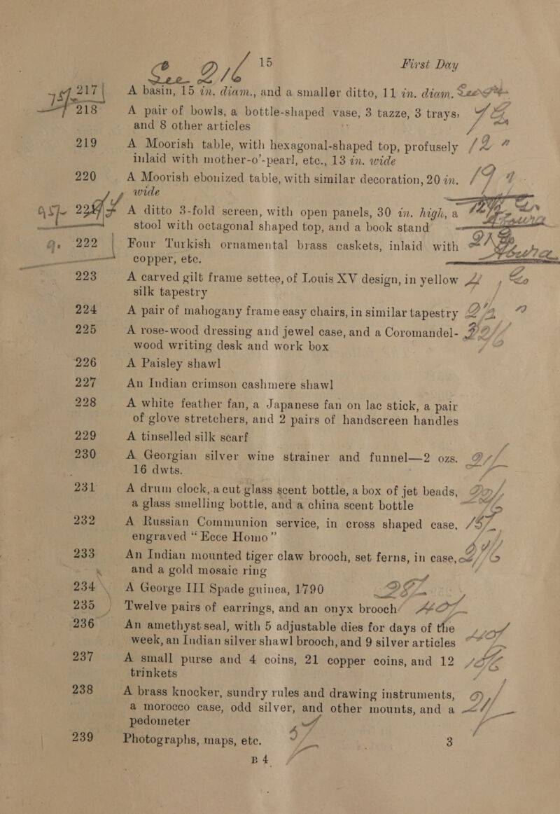 217 | A basin, 15 in, diam., and a smaller ditto, 11 dn. diam, Leo NY %  218 A pair of bowls, a bottle-shaped vase, 3 tazze, 3 trays, 7 we | and 8 other articles : f : fs 219 A Moorish table, with hexagonal-shaped top, profusely /% 7 inlaid with mother-o’-pearl, etc., 13 in. wide 1D 220 A Moorish ebonized table, with similar decoration, 207n. / 7 qf wide : cee ay OS ol 4 ditto 3-fold screen, with open panels, 30 dn. high, a é p- nes se, ell stool with octagonal shaped top, and a book stand - roy Q, 222 1 Four Turkish ornamental brass caskets, inlaid with ** Wy¥y% 4, “a \ 2 a Pid # &amp; ———“ copper, ete. : | ? 223 A carved gilt frame settee, of Louis XV design, in yellow Af , Lo silk tapestry EME Ag OX4 224 A pair of mahogany frame easy chairs, in similar tapestry Q oe EE 225 A rose-wood dressing and jewel case, and a Coromandel- De / wood writing desk and work box | 226 A Paisley shawl 227 An Indian crimson cashmere shawl 228 A white feather fan, a Japanese fan on lac stick, a pair of glove stretchers, and 2 pairs of handscreen handles 229 A tinselled silk scarf : — 230 A Georgian silver wine strainer and funnel—2 oz. @ és 16 dwts. 231 A drum clock,.a cut glass scent bottle, a box of jet beads, “im/ a glass smelling bottle, and a china scent bottle a LQ 232 A Russian Communion service, in cross shaped case, /5/, . engraved “ Eece Homo” < ph 233 An Indian mounted tiger claw brooch, set ferns, in case, ow, 19 . . anda gold mosaic ring - | 234 \ A George III Spade guinea, 1790 ie 24 : , es ae 235 | Twelve pairs of earrings, and an onyx brooch: ZA Ol 236° An amethyst seal, with 5 adjustable dies for days of the 4 _ week, an Indian silver shawl brooch, and 9 silver articles ~*~. 237 A small purse and 4 coins, 21 copper coins, and 12 4 ae trinkets 238 A brass knocker, sundry rules and drawing instruments, QD) ,; a morocco case, odd silver, and other mounts, and a -—< ae pedometer 4 ew . uf 239 Photographs, maps, ete. fi 3 B4