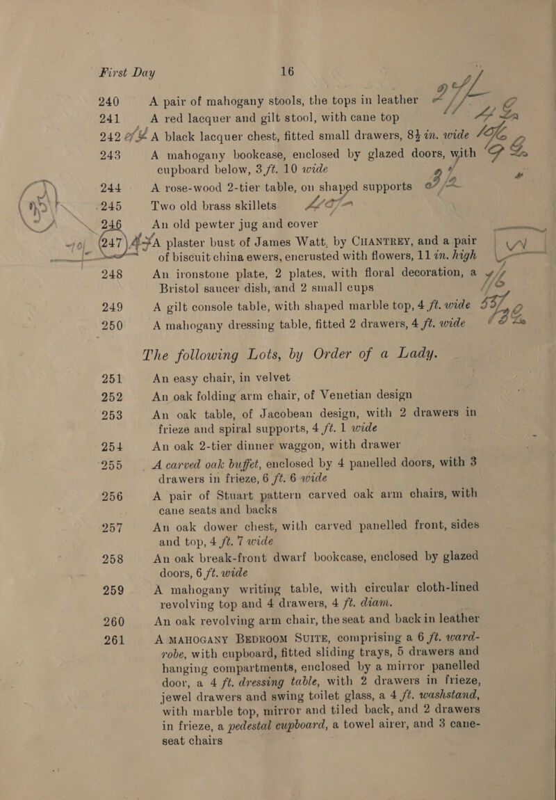 240 241 A pair of mahogany stools, the tops in leather A red lacquer and gilt stool, with cane top  243 244 245 cupboard below, 3 /¢. 10 wide a?’ A rose-wood 2-tier table, on shaped supports @, 2 Two old brass skillets Vie, aes An old pewter jug and cover | 248 249 251 252 254 255 256 257 258 259 260 261 of biscuit china ewers, encrusted with flowers, 11 77. high Bristol saucer dish, and 2 small cups A gilt console table, with shaped marble top, 4 /¢. wide A mahogany dressing table, fitted 2 drawers, 4 ft. wide An easy chair, in velvet An oak folding arm chair, of Venetian design » An oak table, of Jacobean design, with 2 drawers in frieze and spiral supports, 4 /¢. 1 wide An oak 2-tier dinner waggon, with drawer drawers in frieze, 6 /t. 6 wide A pair of Stuart pattern carved oak arm chairs, with cane seats and backs An oak dower chest, with carved panelled front, sides and top, 4 jt. 7 wide An oak break-front dwarf bookcase, enclosed by glazed doors, 6 ft. wide A mahogany writing table, with circular cloth-lined revolving top and 4 drawers, 4 /t. diam. An oak revolving arm chair, the seat and back in leather A MAHOGANY BEDROOM SUITE, comprising a 6 ft. ward- robe, with cupboard, fitted sliding trays, 5 drawers and hanging compartments, enclosed by a mirror panelled door, a 4 ft. dressing table, with 2 drawers in frieze, jewel drawers and swing toilet glass, a 4 /¢. washstand, with marble top, mirror and tiled back, and 2 drawers in frieze, a pedestal cupboard, a towel airer, and 3 cane- seat chairs | { f 4 &amp; ¥ | 