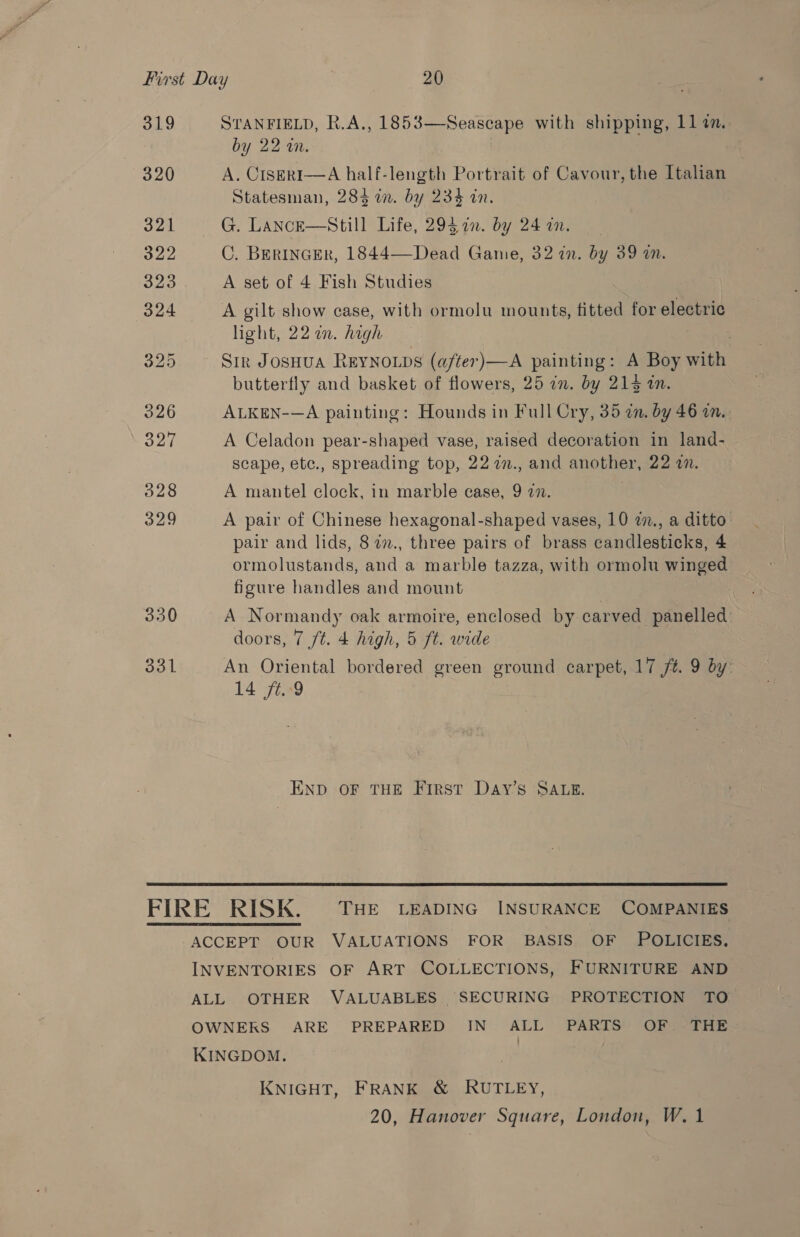 319 320 321 322 323 324 326 327 328 329 330 331 STANFIELD, R.A., 1853 by 22 wm. A. CiserRI—A half-length Portrait of Cavour, the Italian Statesman, 284 in. by 234 in. G. Lance—Sstill Life, 295 1m. by 24an. C. BERINGER, 1844—Dead Game, 32 in. by 39 in. A set of 4 Fish Studies A gilt show case, with ormolu mounts, fitted for electric light, 22 a. high Sir Josuua REYNOLDS (after)—A painting: A Boy with butterfly and basket of flowers, 25 in. by 213 in. ALKEN-—A painting: Hounds in Full Cry, 35 dn. by 46 an. A Celadon pear-shaped vase, raised decoration in land- scape, etc., spreading top, 22 77., and another, 22 a.  Seascape with shipping, 114n. A mantel clock, in marble ease, 9 272. A pair of Chinese hexagonal-shaped vases, 10 2., a ditto pair and lids, 8 27., three pairs of brass candlesticks, 4 ormolustands, and a marble tazza, with ormolu winged figure handles and mount A Normandy oak armoire, enclosed by carved panelled: doors, 7 /t. 4 high, 5 ft. wide An Oriental bordered green ground carpet, 17 ft. 9 by 14 ft. 9 END OF THE First Day’s SALE.  KNIGHT, FRANK &amp; RUTLEY,
