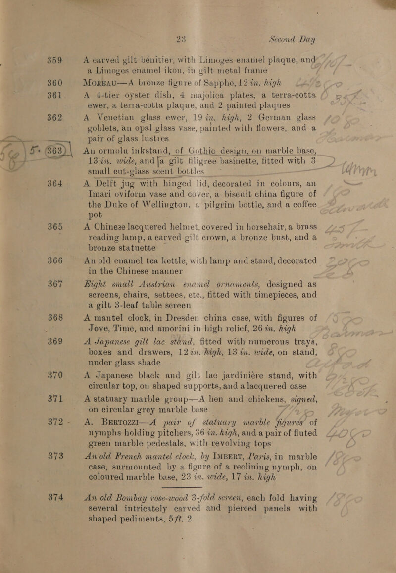 366 367 370 372 373 374 23 Second Day A carved vilt bénitier, with Limoges enamel plaque, and a Limoyves enamel ikon, in gilt metal frame MorEeau—A bronze figure of Sappho, 12 an. high A 4-tier oyster dish, 4 majolica plates, a terra-cotta ewer, a terza-cotta plaque, and 2 painted plaques A Venetian glass ewer, 19 in. high, 2 German glass goblets, an opal glass vase, painted with flowers, and a pair of glass lustres An ormolu inkstand, of Gothie design, on marble base, small cut- glass scent Bett les A Delft jug With hinged | id, decorated in colours, an Imari oviform vase and cover, a biscuit china figure of the Duke of Wellington, a pilgrim bottle, and a coffee pot A Chinese lacquered helmet, covered in horsehair, a brass reading lamp, a carved gilt crown, a bronze bust, and a bronze statuette — An old enamel tea kettle, with lamp and stand, decorated in the Chinese manner Light small Austrian enamel ornaments, designed as screens, chairs, settees, etc., fitted with timepieces, and a gilt 3-leaf table screen A mantel clock, in Dresden china case, with figures of Jove, Time, and amorini in high relief, 26 in. high A Japanese gilt lac stund, fitted with numerous trays, boxes and drawers, 1277. high, 15 in. wide, on stand, under glass shade A Japanese black and gilt lac jardiniére stand, with circular top, on shaped supports, and a lacquered case A statuary marble group—A hen and geal signed, on circular grey marble base A. BErrozzi—A pair of statwory Y marble figures of nymphs holding pitchers, 36 in. high, and a pair of fluted green marble pedestals, with revolving tops An old French mantel clock, by IMBERT, Paris, in iaacbi case, surmounted by a figure of a reclining nymph, on coloured marble base, 23 in. wide, 17 in. high An old Bombay rose-wood 3-fold screen, each fold having several intricately carved and pierced panels with eure pediments, 5 ft. 2 